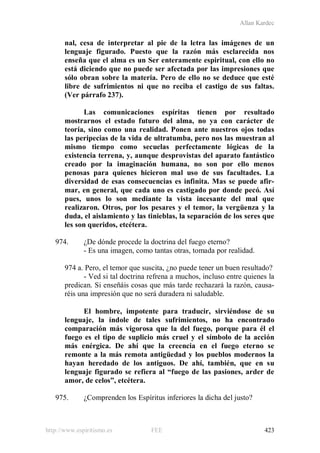 Allan Kardec
http://www.espiritismo.es FEE 423
nal, cesa de interpretar al pie de la letra las imágenes de un
lenguaje figurado. Puesto que la razón más esclarecida nos
enseña que el alma es un Ser enteramente espiritual, con ello no
está diciendo que no puede ser afectada por las impresiones que
sólo obran sobre la materia. Pero de ello no se deduce que esté
libre de sufrimientos ni que no reciba el castigo de sus faltas.
(Ver párrafo 237).
Las comunicaciones espíritas tienen por resultado
mostrarnos el estado futuro del alma, no ya con carácter de
teoría, sino como una realidad. Ponen ante nuestros ojos todas
las peripecias de la vida de ultratumba, pero nos las muestran al
mismo tiempo como secuelas perfectamente lógicas de la
existencia terrena, y, aunque desprovistas del aparato fantástico
creado por la imaginación humana, no son por ello menos
penosas para quienes hicieron mal uso de sus facultades. La
diversidad de esas consecuencias es infinita. Mas se puede afir-
mar, en general, que cada uno es castigado por donde pecó. Así
pues, unos lo son mediante la vista incesante del mal que
realizaron. Otros, por los pesares y el temor, la vergüenza y la
duda, el aislamiento y las tinieblas, la separación de los seres que
les son queridos, etcétera.
974. ¿De dónde procede la doctrina del fuego eterno?
- Es una imagen, como tantas otras, tomada por realidad.
974 a. Pero, el temor que suscita, ¿no puede tener un buen resultado?
- Ved si tal doctrina refrena a muchos, incluso entre quienes la
predican. Si enseñáis cosas que más tarde rechazará la razón, causa-
réis una impresión que no será duradera ni saludable.
El hombre, impotente para traducir, sirviéndose de su
lenguaje, la índole de tales sufrimientos, no ha encontrado
comparación más vigorosa que la del fuego, porque para él el
fuego es el tipo de suplicio más cruel y el símbolo de la acción
más enérgica. De ahí que la creencia en el fuego eterno se
remonte a la más remota antigüedad y los pueblos modernos la
hayan heredado de los antiguos. De ahí, también, que en su
lenguaje figurado se refiera al “fuego de las pasiones, arder de
amor, de celos”, etcétera.
975. ¿Comprenden los Espíritus inferiores la dicha del justo?
 