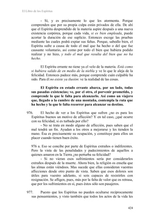 El Libro de los Espíritus
424
- Sí, y es precisamente lo que les atormenta. Porque
comprenden que por su propia culpa están privados de ella. De ahí
que el Espíritu desprendido de la materia aspire después a una nueva
existencia corpórea, porque cada vida, si es bien empleada, puede
acortar la duración de ese suplicio. Entonces escoge las pruebas
mediante las cuales podrá expiar sus faltas. Porque, sabedlo bien, el
Espíritu sufre a causa de todo el mal que ha hecho o del que fue
causante voluntario, así como por todo el bien que hubiera podido
realizar y no hizo, y todo el mal que resulta del bien que no ha
hecho.
El Espíritu errante no tiene ya el velo de la materia. Está como
si hubiera salido de en medio de la niebla y ve lo que le aleja de la
felicidad. Entonces padece más, porque comprende cuán culpable ha
sido. Para él no existe ya ilusión: ve la realidad de las cosas.
El Espíritu en estado errante abarca, por un lado, todas
sus pasadas existencias; ve, por el otro, el porvenir prometido, y
comprende lo que le falta para alcanzarlo. Así como un viajero
que, llegado a la cumbre de una montaña, contempla la ruta que
ha hecho y la que le falta recorrer para alcanzar su destino.
976. El hecho de ver a los Espíritus que sufren ¿no es para los
Espíritus buenos un motivo de aflicción? Y en tal caso, ¿qué ocurre
con su felicidad, si es turbada por ello?
- No se trata en modo alguno de aflicción, pues saben que el
mal tendrá un fin. Ayudan a los otros a mejorarse y les tienden la
mano. Ésa es precisamente su ocupación, y constituye para ellos un
placer cuando tienen buen éxito.
976 a. Eso se concibe por parte de Espíritus extraños o indiferentes.
Pero la vista de las penalidades y padecimientos de aquellos a
quienes amaron en la Tierra ¿no perturba su felicidad?
- Si no vieran esos sufrimientos sería por considerarlos
extraños después de la muerte. Ahora bien, la religión os enseña que
las almas están viéndoos. Mas sucede que ellas consideran vuestras
aflicciones desde otro punto de vista. Saben que esos dolores son
útiles para vuestro adelanto, si sois capaces de resistirlos con
resignación. Se afligen, pues, más por la falta de valor que os retrasa,
que por los sufrimientos en sí, pues éstos sólo son pasajeros.
977. Puesto que los Espíritus no pueden ocultarse recíprocamente
sus pensamientos, y visto también que todos los actos de la vida les
 