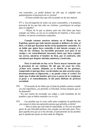 Allan Kardec
http://www.espiritismo.es FEE 425
son conocidos, ¿se podrá deducir de ello que el culpable está
perpetuamente en presencia de su víctima?
- El buen sentido dice que ello no puede ser de otra manera.
977 a. Esa divulgación de todos sus actos censurables, y la perpetua
presencia de los que han sido sus víctimas, ¿constituyen un castigo
para el culpable?
- Mayor de lo que se piensa, pero tan sólo hasta que haya
expiado sus faltas, ya sea en su condición de Espíritu, o bien como
hombre, en nuevas existencias corporales.
Cuando estemos nosotros mismos en el Mundo de los
Espíritus, puesto que todo nuestro pasado se hallará a la vista, el
bien y el mal que hayamos hecho serán igualmente conocidos. Es
en balde que quien haya cometido el mal intente escapar a la
vista de sus víctimas. Su inevitable presencia será para él un
castigo y un remordimiento incesante, hasta que haya expiado
sus yerros, mientras el hombre de bien, por el contrario, sólo
encontrará por doquier miradas amistosas y benévolas.
Para el malvado no hay en la Tierra mayor tormento que
la presencia de sus víctimas. De ahí que sin cesar las evite.
¿Cómo será cuando, disipada ya la ilusión de las pasiones,
comprenda el mal que hizo, vea develados sus más secretos actos,
desenmascarada su hipocresía, y no pueda evitar el verlas? En
tanto que el alma del hombre perverso es presa de la vergüenza,
el pesar y el remordimiento, la del justo disfruta de perfecta
serenidad.
978. El recuerdo de las faltas que el alma ha podido cometer cuando
era aún imperfecta, ¿no perturba su felicidad, incluso después que se
ha depurado?
- No, por cuanto ha rescatado sus culpas y salió triunfante de las
pruebas a que se había sometido con ese fin.
979. Las pruebas que le resta sufrir para completar la purificación
¿no causan al alma una aprensión penosa que perturba su dicha?
- Para el alma que está todavía mancillada, sí. Por eso no podrá
gozar de una felicidad perfecta sino cuando sea del todo pura. Pero,
para aquella otra que ya se ha elevado, el pensamiento de las pruebas
que le quedan por pasar no tiene nada de afligente.
 