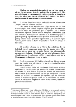 El Libro de los Espíritus
426
El alma que alcanzó cierto grado de pureza goza ya de la
dicha. Un sentimiento de dulce satisfacción la embarga. Es feliz
con todo lo que ve y con cuanto la rodea. Ante ella se alza el velo
sobre los misterios y las maravillas de la Creación, y las divinas
perfecciones se le aparecen en todo su esplendor.
980. El lazo de simpatía que une a los Espíritus de un mismo orden
¿es para ellos una fuente de ventura?
- La unión de los Espíritus que simpatizan en pro del bien
constituye para ellos uno de los goces mayores, pues no temen que
esa unión pueda ser perturbada por el egoísmo. En el mundo
enteramente espiritual forman familias de iguales sentimientos, y en
esto consiste la dicha espiritual, así como en tu mundo os agrupáis128
por categorías y experimentáis cierto placer al hallaros reunidos. El
puro y sincero afecto que ellos experimentan y de que son objeto
constituye una fuente de dicha, porque allá no hay falsos amigos ni
hipócritas.
El hombre saborea en la Tierra las primicias de esa
felicidad cuando encuentra almas con las cuales puede iden-
tificarse en una unión pura y santa. En una vida más depurada,
ese goce será inefable e ilimitado, porque sólo hallaremos almas
simpáticas, que el egoísmo no entibie, ya que todo es amor en la
Naturaleza y es el egoísmo el que lo mata.
981. En el futuro estado del Espíritu, ¿hay alguna diferencia entre
aquel que en vida teme a la muerte y el que la ve con indiferencia y
hasta desea con alegría?
- Tal diferencia puede ser muy grande. No obstante, se borra
muchas veces ante las causas que inspiran ese temor o ese deseo. Ora
se la tema, ora se la anhele, se puede ser movido por sentimientos
muy diversos, y esos sentimientos son los que influyen en el estado
futuro del Espíritu. Es evidente, por ejemplo, que en aquel que
anhela la muerte sólo porque ve en ella el término de sus tribula-
ciones, es una especie de protesta contra la Providencia y contra las
pruebas que debe sufrir.
128
Recordamos al lector que – como lo hizo notar J. H. Pires en un comentario anterior-
los cambios de persona gramatical en muchos pasajes de la obra obedecen a que el
interrogado contesta a veces en forma personal al que ha formulado la pregunta, y acto
seguido pasa a referirse a todos los presentes o al género humano entero. Tales cambios
no han de achacarse, pues, a errores de redacción. [N. del T. al cast.]
 