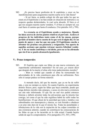 Allan Kardec
http://www.espiritismo.es FEE 427
982. ¿Es preciso hacer profesión de fe espiritista y creer en las
manifestaciones para asegurarnos nuestra suerte en la vida futura?
- Si así fuera, se podría colegir de ello que todos los que no
creen en el Espiritismo o no han estado en situación de instruirse a su
respecto quedan desheredados, lo cual sería absurdo. El bien es el
que nos asegura nuestra suerte venidera. Y el bien es siempre tal, sea
cual fuere el camino que hasta él conduzca. (Ver párrafos 165 y 799).
La creencia en el Espiritismo ayuda a mejorarse, fijando
las ideas acerca de ciertos puntos relativos al porvenir. Acelera el
progreso de los individuos tanto como el de las masas, porque
permite al hombre darse cuenta de lo que será él algún día. Es un
punto de apoyo y una luz que nos guía. El Espiritismo enseña a
afrontar las pruebas con paciencia y resignación. Nos aparta de
aquellas acciones que puedan retrasar nuestra felicidad venide-
ra. Y de ese modo contribuye a tal dicha, pero no se ha afirmado
que sin él no se pueda alcanzarla igualmente.
V.- Penas temporales
983. El Espíritu que expía sus faltas en una nueva existencia ¿no
experimenta sufrimientos materiales? En tal caso ¿es exacto decir
que después de la muerte el alma sólo tiene padecimientos morales?
- Bien es verdad que cuando el alma ha reencarnado las
adversidades de la vida constituyen para ella un sufrimiento. Pero
sólo el cuerpo padece en forma material.
A menudo decís, del que ha muerto, que ya no ha de sufrir
más, y esto no siempre es cierto. En cuanto Espíritu, no experimenta
dolores físicos; pero, según las faltas que haya cometido, puede que
tenga dolores morales más amargos, y acaso en otra nueva existencia
sea aún más infortunado. El que fue un mal rico pedirá entonces
limosna y deberá arrostrar todas las privaciones que la miseria trae
consigo, así como el que ha sido orgulloso habrá de sufrir todas las
humillaciones. El que abusó de la autoridad que tenía y trataba a sus
subordinados con menosprecio y dureza, se verá forzado a obedecer
a un amo más duro de lo que él mismo fue. Todas las penalidades y
tribulaciones de la vida son la expiación de las culpas cometidas en
una existencia anterior, cuando no constituyen las consecuencias de
las faltas en que se ha incurrido en la vida actual. Cuando hayáis
salido de aquí lo comprenderéis. (Ver parágrafos 273, 393 y 399).
 