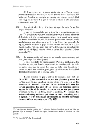 El Libro de los Espíritus
428
El hombre que se considera venturoso en la Tierra porque
puede satisfacer sus pasiones, es el que realiza menos esfuerzos por
mejorarse. Muchas veces expía, ya en esta vida misma, esa felicidad
efímera, pero es indudable que la expiará también en otra existencia
enteramente material.
984. Las vicisitudes de la vida ¿son siempre la punición de las
culpas actuales?
- No. Lo hemos dicho ya: se trata de pruebas impuestas por
Dios129
o elegidas por vosotros mismos cuando os hallabais en estado
de Espíritu, antes de vuestra reencarnación, con el objetivo de reparar
las faltas cometidas en una existencia precedente. Porque jamás
queda impune una infracción a las leyes de Dios, y en especial a la
ley de justicia. Si no se la paga en esta vida se habrá de hacerlo por
fuerza en otra. Por eso, aquel que en vuestro concepto es un hombre
justo, se ve castigado muchas veces a causa de su pasado. (Véase
parágrafo 393).
985. La reencarnación del alma en un mundo menos grosero que
éste ¿constituye una recompensa?
- Es el resultado de su depuración. Porque a medida que los
Espíritus se van purificando, reencarnan en mundos cada vez más
perfectos, hasta que se hayan despojado de toda clase de materia y
lavado de todas sus manchas, para gozar eternamente de la felicidad
de los Espíritus puros en el seno de Dios.130
En los mundos en que la existencia es menos material que
en la Tierra, las necesidades no son tan groseras y todos los
sufrimientos físicos resultan menos vivos. No conocen ya los
hombres las pasiones viles que en los mundos inferiores los
tornan enemigos los unos de los otros. No teniendo motivo
alguno de odio ni de envidia, viven en mutua paz, por cuanto
practican la ley de justicia, amor y caridad. No conocen los
aborrecimientos y cuidados que nacen de la envidia, el orgullo y
el egoísmo y que constituyen el tormento de nuestra existencia
terrenal. (Véase los parágrafos 172 y 182).
129
“Dios impone, premia, castiga, etc.”, sólo son figuras alegóricas, no es que Dios en
persona haga o deshaga, Él tiene sus leyes, y toda acción tiene su reacción. [N. del
copista]
130
Ver cuestión 969. [N. del copista]
 