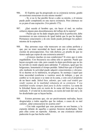 Allan Kardec
http://www.espiritismo.es FEE 429
986. El Espíritu que ha progresado en su existencia terrena ¿podrá
en ocasiones reencarnar en este mismo mundo?
- Sí, si no le fue posible llevar a cabo su misión, y él mismo
puede pedir completarla en una nueva existencia. Pero entonces no
es ya para él una expiación. (Ver párrafo 173).
987. ¿Qué sucede al hombre que, sin hacer el mal, no realiza
esfuerzo alguno para desembarazarse del influjo de la materia?
- Puesto que no ha dado ningún paso hacia la perfección, debe
recomenzar en una existencia de igual índole que la que ha dejado.
Permanece estacionario y de este modo puede prolongar los padeci-
mientos de la expiación.
988. Hay personas cuya vida transcurre en una calma perfecta y
que, por no tener necesidad de hacer nada por sí mismas, están
exentas de preocupaciones. Esa vida dichosa ¿es prueba de que no
tienen nada que expiar de una existencia anterior?
- ¿Conoces muchas en esas condiciones? Si crees que sí estás
engañándote. Con frecuencia esa calma sólo es aparente. Puede que
hayan escogido esta vida, pero cuando la dejen percibirán que no les
ha servido en modo alguno para adelantar. Y entonces, igual que los
holgazanes, lamentarán el tiempo perdido. Sabed bien que el Espíritu
sólo mediante la actividad puede adquirir conocimientos y elevarse.
Si se duerme en la indolencia, no progresa. Se asemeja a aquel que
tiene necesidad (conforme a vuestros usos) de trabajar, y que en
cambio se va de paseo o se mete en la cama, y esto con el propósito
de no hacer nada. Sabed bien, además, que cada cual tendrá que
rendir cuentas de la inutilidad voluntaria de su existencia. Y esa
inutilidad resulta siempre fatal para la dicha venidera. La suma de
la felicidad futura está en razón de la suma del bien que se haya
realizado. Y el total de la desventura, en razón del total del mal y de
los desdichados que se hayan hecho.
989. Existen personas que, sin ser positivamente malvadas, hacen
desgraciados a todos aquellos que las rodean, a causa de su mal
carácter. ¿Qué consecuencia les acarrea esto?
- Con toda seguridad que esas personas no son buenas, y lo
expiarán delante de aquellos a quienes hicieron desdichados. Será
para ellas como un reproche. Además, en una existencia ulterior
padecerán lo que han hecho sufrir.
 