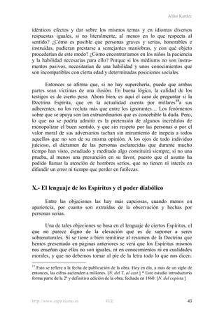 Allan Kardec
http://www.espiritismo.es FEE 43
idénticos efectos y dar sobre los mismos temas y en idiomas diversos
respuestas iguales, si no literalmente, al menos en lo que respecta al
sentido? ¿Cómo es posible que personas graves y serias, honorables e
instruidas, pudieran prestarse a semejantes maniobras, y con qué objeto
procederían de este modo? ¿Cómo encontraríamos en los niños la paciencia
y la habilidad necesarias para ello? Porque si los médiums no son instru-
mentos pasivos, necesitarían de una habilidad y unos conocimientos que
son incompatibles con cierta edad y determinadas posiciones sociales.
Entonces se afirma que, si no hay superchería, puede que ambas
partes sean víctimas de una ilusión. En buena lógica, la calidad de los
testigos es de cierto peso. Ahora bien, es aquí el caso de preguntar si la
Doctrina Espírita, que en la actualidad cuenta por millares15
a sus
adherentes, no los recluta más que entre los ignorantes… Los fenómenos
sobre que se apoya son tan extraordinarios que es concebible la duda. Pero,
lo que no se podría admitir es la pretensión de algunos incrédulos de
monopolizar el buen sentido, y que sin respeto por las personas o por el
valor moral de sus adversarios tachan sin miramiento de inepcia a todos
aquellos que no son de su misma opinión. A los ojos de todo individuo
juicioso, el dictamen de las personas esclarecidas que durante mucho
tiempo han visto, estudiado y meditado algo constituirá siempre, si no una
prueba, al menos una presunción en su favor, puesto que el asunto ha
podido llamar la atención de hombres serios, que no tienen ni interés en
difundir un error ni tiempo que perder en futilezas.
X.- El lenguaje de los Espíritus y el poder diabólico
Entre las objeciones las hay más capciosas, cuando menos en
apariencia, por cuanto son extraídas de la observación y hechas por
personas serias.
Una de tales objeciones se basa en el lenguaje de ciertos Espíritus, el
que no parece digno de la elevación que es de suponer a seres
sobrenaturales. Si se tiene a bien remitirse al resumen de la Doctrina que
hemos presentado en páginas anteriores se verá que los Espíritus mismos
nos enseñan que ellos no son iguales, ni en conocimientos ni en cualidades
morales, y que no debemos tomar al pie de la letra todo lo que nos dicen.
15
Esto se refiere a la fecha de publicación de la obra. Hoy en día, a más de un siglo de
entonces, las cifras ascienden a millones. [N. del T. al cast.] * Este estudio introductorio
forma parte de la 2ª y definitiva edición de la obra, fechada en 1860. [N. del copista.]
 