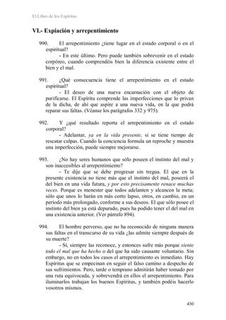 El Libro de los Espíritus
430
VI.- Expiación y arrepentimiento
990. El arrepentimiento ¿tiene lugar en el estado corporal o en el
espiritual?
- En este último. Pero puede también sobrevenir en el estado
corpóreo, cuando comprendéis bien la diferencia existente entre el
bien y el mal.
991. ¿Qué consecuencia tiene el arrepentimiento en el estado
espiritual?
- El deseo de una nueva encarnación con el objeto de
purificarse. El Espíritu comprende las imperfecciones que lo privan
de la dicha, de ahí que aspire a una nueva vida, en la que podrá
reparar sus faltas. (Véanse los parágrafos 332 y 975).
992. Y ¿qué resultado reporta el arrepentimiento en el estado
corporal?
- Adelantar, ya en la vida presente, si se tiene tiempo de
rescatar culpas. Cuando la conciencia formula un reproche y muestra
una imperfección, puede siempre mejorarse.
993. ¿No hay seres humanos que sólo poseen el instinto del mal y
son inaccesibles al arrepentimiento?
- Te dije que se debe progresar sin tregua. El que en la
presente existencia no tiene más que el instinto del mal, poseerá el
del bien en una vida futura, y por esto precisamente renace muchas
veces. Porque es menester que todos adelanten y alcancen la meta;
sólo que unos lo harán en más corto lapso, otros, en cambio, en un
período más prolongado, conforme a sus deseos. El que sólo posee el
instinto del bien ya está depurado, pues ha podido tener el del mal en
una existencia anterior. (Ver párrafo 894).
994. El hombre perverso, que no ha reconocido de ninguna manera
sus faltas en el transcurso de su vida ¿las admite siempre después de
su muerte?
- Sí, siempre las reconoce, y entonces sufre más porque siente
todo el mal que ha hecho o del que ha sido causante voluntario. Sin
embargo, no en todos los casos el arrepentimiento es inmediato. Hay
Espíritus que se empecinan en seguir el falso camino a despecho de
sus sufrimientos. Pero, tarde o temprano admitirán haber tomado por
una ruta equivocada, y sobrevendrá en ellos el arrepentimiento. Para
iluminarlos trabajan los buenos Espíritus, y también podéis hacerlo
vosotros mismos.
 