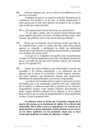 Allan Kardec
http://www.espiritismo.es FEE 431
995. ¿Existen Espíritus que, sin ser malos, sean indiferentes en lo
que toca a su suerte?
- Espíritus hay que no se ocupan en nada útil. Permanecen a la
expectativa. Pero padecen, en tal caso, en forma proporcional. Y
como quiera que en todo debe operarse un progreso, éste es impul-
sado en ellos por medio del dolor.
995 a. ¿No experimentan el deseo de acortar sus sufrimientos?
- Sí, sin lugar a dudas, pero no poseen energía bastante para
querer aquello que podría aliviarlos. ¿Cuántas personas tenéis, entre
vosotros, que prefieren morir en la miseria antes que trabajar?
996. Puesto que los Espíritus ven el mal que resulta para ellos de
sus imperfecciones ¿cómo se explica que haya entre ellos quienes
agraven su situación y prolonguen su estado de inferioridad
cometiendo el mal mientras son Espíritus desencarnados, y apartando
a los hombres del camino recto?
- Los que así se comportan son aquellos cuyo arrepentimiento
es tardío. El Espíritu arrepentido puede más tarde dejarse arrastrar de
nuevo a la senda del mal por otros Espíritus todavía más atrasados
que él. (Ver párrafo 971).
997. Vemos que ciertos Espíritus, cuya inferioridad es notoria, son
accesibles a los buenos sentimientos y se conmueven por las
plegarias que se hacen en su beneficio. ¿Cómo explicar, entonces,
que otros Espíritus, que debiéramos suponer más esclarecidos,
manifiesten un empedernimiento y un cinismo a toda prueba?
- La oración sólo produce efecto cuando se pronuncia en favor
del Espíritu que se ha arrepentido. Aquellos otros que, impulsados
por el orgullo, se sublevan contra Dios y persisten en sus extravíos,
exagerándolos incluso, como algunos Espíritus desventurados lo
hacen, ningún beneficio obtienen con la plegaria, y no lo tendrán
hasta el día en que un atisbo de arrepentimiento se haya manifestado
en ellos. (Véase el parágrafo 664).
No debemos echar al olvido que el Espíritu, después de la
muerte del cuerpo, no se transforma de súbito. Si su vida ha sido
censurable, ello se debe a que era imperfecto, y la muerte no lo
torna perfecto en forma inmediata. Puede persistir en sus yerros,
en sus falsas opiniones, en sus prejuicios, hasta que se haya
esclarecido mediante el estudio, la reflexión y el dolor.
 