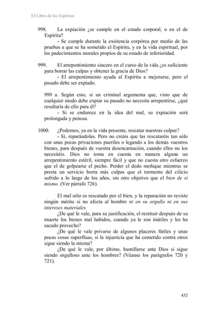 El Libro de los Espíritus
432
998. La expiación ¿se cumple en el estado corporal, o en el de
Espíritu?
- Se cumple durante la existencia corpórea por medio de las
pruebas a que se ha sometido el Espíritu, y en la vida espiritual, por
los padecimientos morales propios de su estado de inferioridad.
999. El arrepentimiento sincero en el curso de la vida ¿es suficiente
para borrar las culpas y obtener la gracia de Dios?
- El arrepentimiento ayuda al Espíritu a mejorarse, pero el
pasado debe ser expiado.
999 a. Según esto, si un criminal argumenta que, visto que de
cualquier modo debe expiar su pasado no necesita arrepentirse, ¿qué
resultaría de ello para él?
- Si se endurece en la idea del mal, su expiación será
prolongada y penosa.
1000. ¿Podemos, ya en la vida presente, rescatar nuestras culpas?
- Sí, reparándolas. Pero no creáis que las rescataréis tan sólo
con unas pocas privaciones pueriles o legando a los demás vuestros
bienes, para después de vuestra desencarnación, cuando ellos no los
necesitéis. Dios no toma en cuenta en manera alguna un
arrepentimiento estéril, siempre fácil y que no cuesta otro esfuerzo
que el de golpearse el pecho. Perder el dedo meñique mientras se
presta un servicio borra más culpas que el tormento del cilicio
sufrido a lo largo de los años, sin otro objetivo que el bien de sí
mismo. (Ver párrafo 726).
El mal sólo es rescatado por el bien, y la reparación no reviste
ningún mérito si no afecta al hombre ni en su orgullo ni en sus
intereses materiales.
¿De qué le vale, para su justificación, el restituir después de su
muerte los bienes mal habidos, cuando ya le son inútiles y les ha
sacado provecho?
¿De qué le vale privarse de algunos placeres fútiles y unas
pocas cosas superfluas, si la injusticia que ha cometido contra otros
sigue siendo la misma?
¿De qué le vale, por último, humillarse ante Dios si sigue
siendo orgulloso ante los hombres? (Véanse los parágrafos 720 y
721).
 