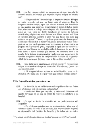 Allan Kardec
http://www.espiritismo.es FEE 433
1001. ¿No hay ningún mérito en asegurarnos de que, después de
nuestra muerte, los bienes que hayamos dejado tengan un destino
útil?
- “Ningún mérito” no constituye la expresión exacta. Siempre
es mejor proceder así que no hacer nada al respecto. Pero la
desgracia estriba en que, aquel que sólo da al morir, con frecuencia
es más egoísta que generoso. Quiere tener el honor de haber hecho
bien, sin tomarse el trabajo necesario para ello. En cambio, quien se
prive en vida tiene un doble beneficio: el mérito de haberse
sacrificado y el placer de ver a los que son felices merced a él. Mas
el egoísmo, presente siempre, le dice: “Lo que das es otro tanto que
quitas a tus goces”. Y como el egoísmo grita con más fuerza que el
desinterés y la caridad, el hombre se guarda para sí sus bienes con el
pretexto de que ha de proveer a sus necesidades y a las existencias
propias de su posición. ¡Ah!, ¡deplorad a aquel que no conoce el
placer de dar! Porque en verdad ha sido desheredado de uno de los
más puros y dulces deleites que existan. Al someterlo Dios a la
prueba de la fortuna, tan resbaladiza y peligrosa para su porvenir, ha
querido otorgarle a título de compensación la dicha de la genero-
sidad, de la que puede disfrutar ya en la Tierra. (Ver párrafo 814).
1002. ¿Qué debe hacer aquel que, in articulo mortis131
- El arrepentimiento acelera su rehabilitación, pero no lo
absuelve. ¿No tiene ante él lo por venir, que no le es cerrado jamás?
, reconoce sus
culpas pero no tiene tiempo de repararlas? En tal caso, ¿basta con
que se arrepienta?
VII.- Duración de las penas futuras
1003. La duración de los sufrimientos del culpable en la vida futura
¿es arbitraria o está subordinada a alguna ley?
- Jamás obra Dios por capricho, y todo en el Universo está
regido por leyes en las que se ponen de relieve su sabiduría y su
bondad.
1004. ¿En qué se funda la duración de los padecimientos del
culpable?
- En el tiempo preciso para su mejoramiento. Visto que el
estado de dolor, así como el de felicidad, son proporcionales al grado
de depuración del Espíritu, la duración y la índole de sus sufri-
131
“In articulo mortis”, locución latina que significa “antes de morir”. [N. del copista]
 