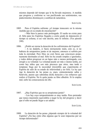 El Libro de los Espíritus
434
mientos depende del tiempo que le ha llevado mejorarse. A medida
que progresa y conforme se van purificando sus sentimientos, sus
padecimientos disminuyen y cambian de naturaleza.
SAN LUIS.
1005. Para el Espíritu sufriente ¿el tiempo transcurre en la misma
medida que en su estado de encarnación?
- Más bien le parece más prolongado. El sueño no existe para
él. Sólo para los Espíritus llegados a cierto grado de depuración el
tiempo se esfuma, si así vale decirlo, ante lo infinito. (Ver párrafo
240).
1006. ¿Podrá ser eterna la duración de los sufrimientos del Espíritu?
- A no dudarlo, si fuera eternamente malo, esto es, si no
hubiera de arrepentirse jamás ni de mejorar, entonces sí sufriría por
toda la eternidad. Pero Dios no creó Seres que estuviesen perpe-
tuamente destinados al mal. Sólo los ha creado simples e ignorantes,
y todos deben progresar en un lapso más o menos prolongado, con
arreglo a su voluntad. La voluntad puede ser más o menos tardía, así
como hay niños que son más precoces que otros, mas tarde o
temprano llega por la necesidad irresistible que experimenta el
Espíritu de salir de su estado de inferioridad y ser feliz. La ley que
rige la duración de las penas es, pues, eminentemente sabia y
benévola, puesto que subordina dicha duración a los esfuerzos que
realice el Espíritu. No le quita jamás su libre albedrío. Si lo emplea
mal, sufre las consecuencias de ello.
SAN LUIS.
1007. ¿Hay Espíritus que no se arrepientan jamás?
- Los hay cuyo arrepentimiento es muy tardío. Pero pretender
que nunca mejorarán equivaldría a negar la ley del progreso y decir
que el niño no puede llegar a ser adulto.
SAN LUIS.
1008. La duración de las penas ¿depende siempre de la voluntad del
Espíritu? ¿No hay entre ellas algunas que le sean impuestas por un
tiempo determinado?
 