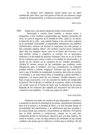 Allan Kardec
http://www.espiritismo.es FEE 435
- Sí, pueden serle impuestas ciertas penas por un lapso
establecido, pero Dios, que sólo quiere el bien de sus criaturas, acoge
siempre el arrepentimiento, y el deseo de mejorarse nunca es estéril.
SAN LUIS.
1009. Según esto, ¿las penas impuestas jamás serían eternas?
- Interrogad a vuestro buen sentido, a vuestra razón, y
preguntaos si una condena a perpetuidad, por algunos momentos de
error, no sería la negación de la bondad de Dios. ¿Qué es, en efecto,
la duración de la vida – aun cuando llegase a los cien años- respecto
de la eternidad? ¡Eternidad! ¿Comprendéis cabalmente esta palabra?
¡Sufrimientos, torturas sin término ni esperanza, tan sólo porque se
han cometido algunas faltas! ¿No rechaza vuestro juicio semejante
idea? Que los antiguos hayan visto en el Señor del Universo a un
dios terrible, celoso y vengativo, se concibe. En su ignorancia,
atribuían a la divinidad las pasiones humanas. Pero no es ese el Dios
de los cristianos, que coloca el amor y la caridad, la misericordia y el
olvido de las ofensas en la categoría de las virtudes principales.
¿Podría Él mismo carecer de las cualidades que establece como
obligatorias para el hombre? ¿No hay contradicción en atribuirle
bondad infinita e infinita venganza? Afirmáis que ante todo Él es
justo y que el hombre no comprende su justicia, pero ésta no excluye
a la bondad, y no sería bueno Dios si condenara a penas horribles y
perpetuas a la mayor parte de sus criaturas. ¿Podría imponer a sus
hijos el que sean justos, si no les concede los medios de comprender
la justicia? Por lo demás, lo sublime de la justicia, unida a la bondad,
¿no reside acaso en el hecho de hacer que la duración de las penas
dependa de los esfuerzos del culpable por mejorarse? En ello está la
verdad de estas palabras: “A cada uno según sus obras”.
SAN AGUSTÍN.
Dedicaos con todos los medios de que dispongáis a combatir y
a aniquilar la idea de la eternidad de las penas, pensamiento blasfemo
para con la justicia y la bondad de Dios, y la más fecunda fuente de
incredulidad, del materialismo y la indiferencia que han invadido a
las masas desde que comenzó a desarrollarse su intelecto. El Espíritu
que se halle próximo a esclarecerse, aunque no lo esté aún,
comprende pronto la monstruosa injusticia que esa idea implica. Su
razón la rechaza, y rara vez deja entonces de confundir en una misma
condena a las penas que lo sublevan y al dios que se atribuye. De ahí
 