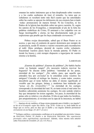 El Libro de los Espíritus
436
emanan los males innúmeros que se han desplomado sobre vosotros
y a los cuales acabamos de traer el remedio. La tarea que os
señalamos os resultará tanto más fácil cuanto que las autoridades
sobre las cuales se apoyan los defensores de esa creencia han evitado
–todas- pronunciarse de manera formal. Ni los Concilios, ni los
Padres de la Iglesia han decidido sobre tan grave cuestión. Si, según
los autores de los Evangelios, e interpretando al pie de la letra las
palabras simbólicas de Cristo, Él amenazó a los culpables con un
fuego inextinguible y eterno, no hay absolutamente nada en sus
expresiones que pruebe que los haya condenado eternamente.132
Pobres ovejas descarriadas, sabed que el Buen Pastor se os
acerca, y que muy al contrario de querer desterraros por siempre de
su presencia, acude Él mismo a vuestro encuentro para reconduciros
al redil. Hijos pródigos, desistid de vuestro exilio voluntario.
Encaminad vuestros pasos hacia la morada paterna. El Padre os
tiende los brazos y está siempre dispuesto a regocijarse de vuestro
retorno a la familia.
LAMENNAIS
¡Guerras de palabras! ¡Guerras de palabras! ¿No habéis hecho
verter ya bastante sangre? ¿Es necesario todavía reavivar las
hogueras? Se discute sobre palabras: “eternidad de las penas,
eternidad de los castigos”. ¿No sabéis, pues, que aquello que
entendéis hoy por eternidad no lo entendían como vosotros los
antiguos? Consulte el teólogo las fuentes, y como todos vosotros
descubrirá que el texto hebreo no daba el mismo significado al
vocablo que los griegos, latinos y modernos han traducido por
“penas sin fin, irremisibles”.133
132
“… Apartaos de mí, malditos, al fuego eterno preparado para el diablo y sus ángeles”,
se lee en el Evangelio según San Mateo, Cap. 25:41. Como se ve, Jesús habla de un
fuego que es eterno, pero no dice que el diablo y sus ángeles deberán permanecer
eternamente en ese fuego. [N. del T. al cast.]
La eternidad de los castigos
corresponde a la eternidad del mal. Sí, en tanto exista el mal entre los
hombres subsistirán asimismo los castigos. En este sentido relativo
hay que interpretar los textos sagrados. Así pues, la eternidad de las
penas sólo es relativa y no absoluta. El día en que todos los hombres,
por arrepentimiento, se revistan con la capa de la inocencia, no habrá
133
Teólogos católicos y protestantes confirman en la actualidad esta previsión. Léanse,
de GIOVANNI PAPINI, El Diablo o de HARALDUR NIELSSON, Mis experiencias
personales sobre espiritualismo experimental. Además, véase nuestra nota anterior
sobre TEILHARD DE CHARDIN. [N. de J. H. Pires.]
 
