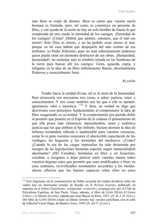 Allan Kardec
http://www.espiritismo.es FEE 437
más lloro ni crujir de dientes. Bien es cierto que vuestra razón
humana es limitada, pero, tal como es constituye un presente de
Dios, y con ayuda de la razón no hay un solo hombre de buena fe que
comprenda de otro modo la eternidad de los castigos. ¡Eternidad de
los castigos! ¡Cómo! ¡Habría que admitir, entonces, que el mal sea
eterno! Sólo Dios es eterno, y no ha podido crear eterno al mal,
porque en tal caso habría que despojarlo del más eximio de sus
atributos: su Poder Soberano, pues no será soberanamente poderoso
quien pueda crear un elemento destructor de sus obras. ¡Humanidad,
humanidad!, no sumerjas más tu sombría mirada en los hondones de
la tierra para buscar allí los castigos. Llora, aguarda, expía, y
refúgiate en la idea de un Dios infinitamente Bueno, absolutamente
Poderoso y esencialmente Justo.
PLATÓN
Tender hacia la unidad divina, tal es la meta de la humanidad.
Para alcanzarla son necesarias tres cosas, a saber: justicia, amor y
conocimientos. Y tres cosas también son las que a ella se oponen:
ignorancia, odio e injusticia. 134
134
Este fragmento de la comunicación de Pablo recuerda las tríadas druídicas sobre las
cuales hay un interesante estudio de Kardec en la Revista Espírita, publicado en
separata en el folleto Espiritismo: antigüedad, evolución y propagación, por el Club de
Periodistas Espíritas, de Sao Paulo. Véase, además, el libro de LEÓN DENIS El Genio
Céltico y el Mundo Invisible, editado por Jean Meyer en París, 1927. [N. de J. H. Pires.]
Y bien, en verdad os digo que
desvirtuáis esos principios fundamentales al comprometer la idea de
Dios exagerando su severidad. Y la comprometéis por partida doble
al permitir que penetre en el Espíritu de la criatura el pensamiento de
que ella posee más clemencia, mansedumbre, amor y auténtica
justicia que los que atribuís al Ser Infinito. Incluso destruís la idea de
infierno tornándola ridícula e inadmisible para vuestras creencias,
como lo es para vuestros corazones el aborrecible espectáculo de los
verdugos, las hogueras y los tormentos del medioevo. ¿Cómo?
¿Cuándo la era de las ciegas represalias ha sido desterrada por
siempre de las legislaciones humanas esperáis seguir manteniéndola
idealmente? ¡Oh! Creedme, hermanos en Dios y en Jesucristo,
creedme, o resignaos a dejar perecer entre vuestras manos todos
vuestros dogmas antes que permitir que sean modificados; o bien, en
caso contrario, revivificadlos tornándolos accesibles a los bienhe-
chores efluvios que los buenos esparcen sobre ellos en estos
Del libro de LEÓN DENIS citado en último término hay versión castellana, con el sello
de Editorial Víctor Hugo, de Buenos Aires, 1958. [N. del T. al cast.]
 