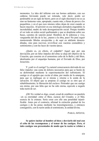 El Libro de los Espíritus
438
momentos. La idea del infierno con sus hornos ardientes, con sus
calderas hirviendo puede ser tolerada, vale decir, podrá ser
perdonable en un siglo de hierro, pero en el siglo diecinueve no es ya
sino un fantasma vano, apropiado, cuanto más, a llenar de pavor a los
pequeñitos, y en el que esos mismos niños dejan de creer cuando se
hacen mayores. Al persistir en esa mitología aterradora engendráis la
incredulidad, madre de toda desorganización social. Porque tiemblo
al ver todo un orden social quebrantado y que se desploma sobre sus
bases, carentes de sanción penal. Hombres de fe ardorosa y viva,
vanguardia del día de la luz, ¡manos a la obra, pues! No para seguir
manteniendo fábulas envejecidas y de aquí en adelante desacre-
ditadas, sino para reavivar, revivificar con vuestras costumbres y
sentimientos y con las luces de vuestra época.
¿Quién es, en efecto, el culpable? Aquel que por una
desviación, por un falso impulso del alma se aleja del objetivo de la
Creación, que consiste en el armonioso culto de lo Bello y del Bien,
idealizados por el arquetipo humano, por el Enviado de Dios, por
Jesucristo.
Y ¿cuál es el castigo? La natural consecuencia derivada de ese
falso impulso: una suma de dolores necesarios para que se hastíe de
su deformidad mediante la experimentación del sufrimiento. El
castigo es el aguijón que excita al alma, por medio de la amargura,
para que se repliegue en sí misma y retorne a la senda de la
salvación. El objeto que se propone el castigo no es otro que el
rehabilitamiento, la liberación del esclavo. Pretender que ese castigo
sea eterno, por una falta que no ha sido eterna, equivale a negarle
toda razón de ser.
¡Oh! En verdad os digo, cesad, cesad de establecer un paralelo
–en su eternidad- entre el Bien, esencia del Creador, y el Mal,
esencia de la criatura. Sería crear con ello una penalidad injusti-
ficable. Antes por el contrario, afirmad la extinción gradual de los
castigos y de las penas mediante las transmigraciones, y entonces
consagraréis, con la razón unida al sentimiento, la unidad divina.
PABLO, APÓSTOL
Se quiere incitar al hombre al bien y desviarlo del mal con
el cebo de las recompensas y el temor de los castigos. Pero, si
tales castigos son presentados de modo que la razón se rehúse a
 