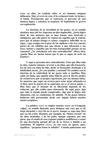 Allan Kardec
http://www.espiritismo.es FEE 439
creer en ellos, no tendrán sobre el ser humano ninguna
influencia. Muy al revés de esto, él lo rechazará todo: la forma y
el fondo. Preséntesele, por el contrario, el porvenir de una
manera lógica, y entonces lo aceptará. El Espiritismo le provee
esa explicación.
La doctrina de la eternidad de las penas, en su sentido
absoluto, hace del Ser Supremo un dios implacable. ¿Sería lógico
decir de una monarca que es muy bueno, muy benévolo o
indulgente, que sólo quiere la ventura de aquellos que le rodean,
pero que al mismo tiempo es celoso, vengativo, inflexible en su
rigor, y que castiga con el peor de los suplicios a las tres cuartas
partes de sus súbditos por una ofensa o una infracción a sus
leyes, incluso a aquellos que las han transgredido porque no las
conocían? ¿No entrañaría esto una contradicción? Ahora bien,
¿puede Dios ser menos bueno que lo que es capaz de serle un
hombre?
Y aquí se presenta otra contradicción: Visto que Dios todo
lo sabe, conocía entonces, al crear a un alma, que ella fracasaría.
En tal caso esa alma ha sido, desde su formación, destinada a la
infelicidad eterna. ¿Es esto posible y racional? En cambio, con la
doctrina de la relatividad de las penas todo se justifica. Dios
sabía sin duda, que aquella alma fallaría, pero le dio los medios
de esclarecerse por su propia experiencia, por sus mismas faltas.
Es menester que expíe sus errores para estar mejor afirmada en
el bien, pero la puerta de la esperanza no se el cierra jamás, y
Dios hace que el instante de su liberación dependa de los
esfuerzos que ella realice para alcanzarla. He aquí, pues, algo
que todo el mundo puede comprender, algo que la lógica más
minuciosa está en condiciones de admitir. Si las penas futuras
hubieran sido presentadas desde este ángulo habría muchos
menos escépticos.
La palabra eterno se emplea muchas veces, en el lenguaje
vulgar, en sentido figurado, para designar una cosa que es de
larga duración y cuyo fin no se prevé, aunque se sepa muy bien
que ese fin existe. Decimos, por ejemplo, los “hielos eternos” de
las altas montañas, o de los polos, aunque sepamos, por una
parte, que el estado de esas regiones pudiera modificarse a causa
de una desviación normal del eje de la Tierra o debido a un
cataclismo. El adjetivo eterno, en este caso, no quiere, pues,
significar, “perpetuo hasta lo infinito”. Cuando padecemos una
 