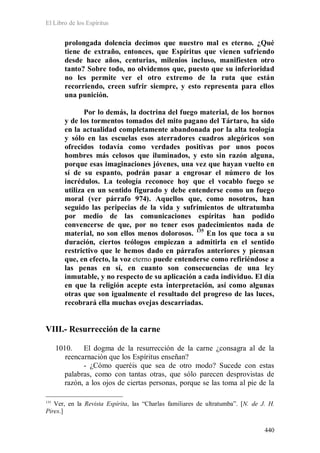 El Libro de los Espíritus
440
prolongada dolencia decimos que nuestro mal es eterno. ¿Qué
tiene de extraño, entonces, que Espíritus que vienen sufriendo
desde hace años, centurias, milenios incluso, manifiesten otro
tanto? Sobre todo, no olvidemos que, puesto que su inferioridad
no les permite ver el otro extremo de la ruta que están
recorriendo, creen sufrir siempre, y esto representa para ellos
una punición.
Por lo demás, la doctrina del fuego material, de los hornos
y de los tormentos tomados del mito pagano del Tártaro, ha sido
en la actualidad completamente abandonada por la alta teología
y sólo en las escuelas esos aterradores cuadros alegóricos son
ofrecidos todavía como verdades positivas por unos pocos
hombres más celosos que iluminados, y esto sin razón alguna,
porque esas imaginaciones jóvenes, una vez que hayan vuelto en
sí de su espanto, podrán pasar a engrosar el número de los
incrédulos. La teología reconoce hoy que el vocablo fuego se
utiliza en un sentido figurado y debe entenderse como un fuego
moral (ver párrafo 974). Aquellos que, como nosotros, han
seguido las peripecias de la vida y sufrimientos de ultratumba
por medio de las comunicaciones espíritas han podido
convencerse de que, por no tener esos padecimientos nada de
material, no son ellos menos dolorosos. 135
En los que toca a su
duración, ciertos teólogos empiezan a admitirla en el sentido
restrictivo que le hemos dado en párrafos anteriores y piensan
que, en efecto, la voz eterno puede entenderse como refiriéndose a
las penas en sí, en cuanto son consecuencias de una ley
inmutable, y no respecto de su aplicación a cada individuo. El día
en que la religión acepte esta interpretación, así como algunas
otras que son igualmente el resultado del progreso de las luces,
recobrará ella muchas ovejas descarriadas.
VIII.- Resurrección de la carne
1010. El dogma de la resurrección de la carne ¿consagra al de la
reencarnación que los Espíritus enseñan?
- ¿Cómo queréis que sea de otro modo? Sucede con estas
palabras, como con tantas otras, que sólo parecen desprovistas de
razón, a los ojos de ciertas personas, porque se las toma al pie de la
135
Ver, en la Revista Espírita, las “Charlas familiares de ultratumba”. [N. de J. H.
Pires.]
 
