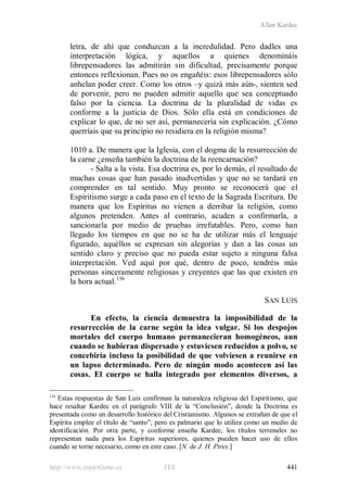 Allan Kardec
http://www.espiritismo.es FEE 441
letra, de ahí que conduzcan a la incredulidad. Pero dadles una
interpretación lógica, y aquellos a quienes denomináis
librepensadores las admitirán sin dificultad, precisamente porque
entonces reflexionan. Pues no os engañéis: esos librepensadores sólo
anhelan poder creer. Como los otros –y quizá más aún-, sienten sed
de porvenir, pero no pueden admitir aquello que sea conceptuado
falso por la ciencia. La doctrina de la pluralidad de vidas es
conforme a la justicia de Dios. Sólo ella está en condiciones de
explicar lo que, de no ser así, permanecería sin explicación. ¿Cómo
querríais que su principio no residiera en la religión misma?
1010 a. De manera que la Iglesia, con el dogma de la resurrección de
la carne ¿enseña también la doctrina de la reencarnación?
- Salta a la vista. Esa doctrina es, por lo demás, el resultado de
muchas cosas que han pasado inadvertidas y que no se tardará en
comprender en tal sentido. Muy pronto se reconocerá que el
Espiritismo surge a cada paso en el texto de la Sagrada Escritura. De
manera que los Espíritus no vienen a derribar la religión, como
algunos pretenden. Antes al contrario, acuden a confirmarla, a
sancionarla por medio de pruebas irrefutables. Pero, como han
llegado los tiempos en que no se ha de utilizar más el lenguaje
figurado, aquéllos se expresan sin alegorías y dan a las cosas un
sentido claro y preciso que no pueda estar sujeto a ninguna falsa
interpretación. Ved aquí por qué, dentro de poco, tendréis más
personas sinceramente religiosas y creyentes que las que existen en
la hora actual.136
SAN LUIS
En efecto, la ciencia demuestra la imposibilidad de la
resurrección de la carne según la idea vulgar. Si los despojos
mortales del cuerpo humano permanecieran homogéneos, aun
cuando se hubieran dispersado y estuviesen reducidos a polvo, se
concebiría incluso la posibilidad de que volviesen a reunirse en
un lapso determinado. Pero de ningún modo acontecen así las
cosas. El cuerpo se halla integrado por elementos diversos, a
136
Estas respuestas de San Luis confirman la naturaleza religiosa del Espiritismo, que
hace resaltar Kardec en el parágrafo VIII de la “Conclusión”, donde la Doctrina es
presentada como un desarrollo histórico del Cristianismo. Algunos se extrañan de que el
Espíritu emplee el título de “santo”, pero es palmario que lo utiliza como un medio de
identificación. Por otra parte, y conforme enseña Kardec, los títulos terrenales no
representan nada para los Espíritus superiores, quienes pueden hacer uso de ellos
cuando se torne necesario, como en este caso. [N. de J. H. Pires.]
 