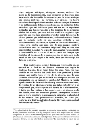 El Libro de los Espíritus
442
saber: oxígeno, hidrógeno, nitrógeno, carbono, etcétera. Por
medio de la descomposición, tales elementos se dispersan, mas
para servir a la formación de nuevos cuerpos, de manera tal que
una misma molécula –de carbono, por ejemplo- ya habrá
entrado en la composición de muchos miles de cuerpos diferentes
(y no hablamos más de los cuerpos humanos, sin contar los de los
animales); que tal individuo posee tal vez en su organismo
moléculas que han pertenecido a los hombres de las primeras
edades del mundo; que esas mismas moléculas orgánicas que
absorbéis con vuestros alimentos proceden quizá del cuerpo de
tal otra persona que habéis conocido, y así sucesivamente. Puesto
que la materia existe en una cantidad definida y sus
transformaciones, en cambio, se operan en cantidades ilimitadas,
¿cómo sería posible que cada uno de esos cuerpos pudiera
reconstituirse con sus elementos originales? Hay en esto una
imposibilidad material. No se puede, pues, aceptar racionalmente
la resurrección de la carne, si no es como una imagen que
simbolice el fenómeno de la reencarnación, en cuyo caso nada
habrá en ello que choque a la razón, nada que contradiga los
datos de la ciencia.
Bien es cierto que, según el dogma, esa resurrección sólo se
operará en el final de los tiempos, mientras que, según la
Doctrina Espírita, tiene lugar todos los días. Pero, ¿no hay
también en ese cuadro del juicio final una grandiosa y bella
imagen que oculta, bajo el velo de la alegoría, una de esas
verdades inmutables que no hallará más escépticos cuando sea
interpretada en su verdadero significado? Medítese la teoría
espírita acerca del futuro de las almas y sobre su suerte venidera,
de resultas de las diversas pruebas que deben sobrellevar, y se
comprobará que, con excepción del detalle de la simultaneidad,
el juicio que las condena o las absuelve no es de ningún modo
una ficción, como los incrédulos piensan. Subrayemos inclusive
que esa teoría constituye la consecuencia natural de la pluralidad
de los mundos, hoy perfectamente admitida, en tanto que,
conforme a la doctrina del juicio final, la Tierra es considerada el
único mundo habitado. 137
137
La pluralidad de los mundos habitados se aceptaba como posible en tiempos de
Kardec, del mismo modo que lo es hoy, aunque la ciencia no la acepte como una verdad
comprobada. CAMILLE FLAMMARION publicó una gran obra sobre el tema, titulada La
pluralidad de los mundos habitados, y en el prefacio de Lo desconocido y los problemas
psíquicos declara, con su autoridad de astrónomo: “La inmortalidad a través de las
 