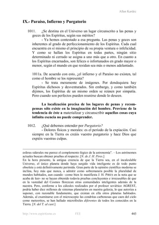 Allan Kardec
http://www.espiritismo.es FEE 443
IX.- Paraíso, Infierno y Purgatorio
1011. ¿Se destina en el Universo un lugar circunscrito a las penas y
goces de los Espíritus, según sus méritos?
- Ya hemos contestado a esa pregunta. Las penas y goces son
inherentes al grado de perfeccionamiento de los Espíritus. Cada cual
encuentra en sí mismo el principio de su propia ventura o infelicidad.
Y como se hallan los Espíritus en todas partes, ningún sitio
determinado ni cerrado se asigna a uno más que a otro. En cuanto a
los Espíritus encarnados, son felices o infortunados en grado mayor o
menor, según el mundo en que residan sea más o menos adelantado.
1011a. De acuerdo con esto, ¿el infierno y el Paraíso no existen, tal
como el hombre se los representa?
- Se trata meramente de imágenes. Por dondequiera hay
Espíritus dichosos y desventurados. Sin embargo, y como también
dijimos, los Espíritus de un mismo orden se reúnen por simpatía.
Pero cuando son perfectos pueden reunirse donde lo deseen.
La localización precisa de los lugares de penas y recom-
pensas sólo existe en la imaginación del hombre. Proviene de la
tendencia de éste a materializar y circunscribir aquellas cosas cuya
infinita esencia no puede comprender.
1012. ¿Qué debemos entender por Purgatorio?
- Dolores físicos y morales: es el período de la expiación. Casi
siempre en la Tierra os creáis vuestro purgatorio y hace Dios que
expiéis vuestras culpas.
esferas siderales me parece el complemento lógico de la astronomía”. – Los astrónomos
actuales buscan obtener pruebas al respecto. [N. de J. H. Pires.]
En la hora presente, la antigua creencia de que la Tierra sea, en el incalculable
Universo, el único planeta donde haya surgido vida inteligente es de todo punto
obsoleta y está definitivamente perimida. Gran parte de la opinión científica moderna se
inclina, hoy más que nunca, a admitir como sobremanera posible la pluralidad de
mundos habitados, aun cuando –como bien lo manifiesta J. H. PIRES en la nota que se
acaba de leer- no se hayan obtenido todavía pruebas concluyentes e irrecusables de que
en la vastedad del Cosmos florezcan otras comunidades inteligentes además de la
nuestra. Pero, conforme a los cálculos realizados por el profesor soviético AGREST,
podría haber diez millones de sistemas planetarios en nuestra galaxia, lo que autoriza a
suponer, con razonable fundamento, que existan en ella otros planetas habitados.
Además, al examinarse con el microscopio las condritas carbonosas que caen del cielo
como meteoritos, se han hallado microfósiles diferentes de todos los conocidos en la
Tierra. [N. del T. al cast.]
 