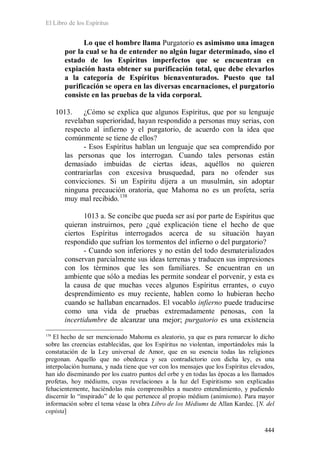 El Libro de los Espíritus
444
Lo que el hombre llama Purgatorio es asimismo una imagen
por la cual se ha de entender no algún lugar determinado, sino el
estado de los Espíritus imperfectos que se encuentran en
expiación hasta obtener su purificación total, que debe elevarlos
a la categoría de Espíritus bienaventurados. Puesto que tal
purificación se opera en las diversas encarnaciones, el purgatorio
consiste en las pruebas de la vida corporal.
1013. ¿Cómo se explica que algunos Espíritus, que por su lenguaje
revelaban superioridad, hayan respondido a personas muy serias, con
respecto al infierno y el purgatorio, de acuerdo con la idea que
comúnmente se tiene de ellos?
- Esos Espíritus hablan un lenguaje que sea comprendido por
las personas que los interrogan. Cuando tales personas están
demasiado imbuidas de ciertas ideas, aquéllos no quieren
contrariarlas con excesiva brusquedad, para no ofender sus
convicciones. Si un Espíritu dijera a un musulmán, sin adoptar
ninguna precaución oratoria, que Mahoma no es un profeta, sería
muy mal recibido.138
1013 a. Se concibe que pueda ser así por parte de Espíritus que
quieran instruirnos, pero ¿qué explicación tiene el hecho de que
ciertos Espíritus interrogados acerca de su situación hayan
respondido que sufrían los tormentos del infierno o del purgatorio?
- Cuando son inferiores y no están del todo desmaterializados
conservan parcialmente sus ideas terrenas y traducen sus impresiones
con los términos que les son familiares. Se encuentran en un
ambiente que sólo a medias les permite sondear el porvenir, y esta es
la causa de que muchas veces algunos Espíritus errantes, o cuyo
desprendimiento es muy reciente, hablen como lo hubieran hecho
cuando se hallaban encarnados. El vocablo infierno puede traducirse
como una vida de pruebas extremadamente penosas, con la
incertidumbre de alcanzar una mejor; purgatorio es una existencia
138
El hecho de ser mencionado Mahoma es aleatorio, ya que es para remarcar lo dicho
sobre las creencias establecidas, que los Espíritus no violentan, importándoles más la
constatación de la Ley universal de Amor, que en su esencia todas las religiones
pregonan. Aquello que no obedezca y sea contradictorio con dicha ley, es una
interpolación humana, y nada tiene que ver con los mensajes que los Espíritus elevados,
han ido diseminando por los cuatro puntos del orbe y en todas las épocas a los llamados
profetas, hoy médiums, cuyas revelaciones a la luz del Espiritismo son explicadas
fehacientemente, haciéndolas más comprensibles a nuestro entendimiento, y pudiendo
discernir lo “inspirado” de lo que pertenece al propio médium (animismo). Para mayor
información sobre el tema véase la obra Libro de los Médiums de Allan Kardec. [N. del
copista]
 