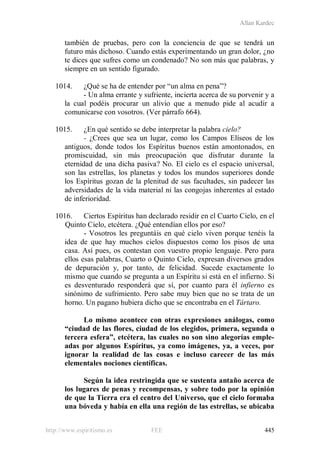 Allan Kardec
http://www.espiritismo.es FEE 445
también de pruebas, pero con la conciencia de que se tendrá un
futuro más dichoso. Cuando estás experimentando un gran dolor, ¿no
te dices que sufres como un condenado? No son más que palabras, y
siempre en un sentido figurado.
1014. ¿Qué se ha de entender por “un alma en pena”?
- Un alma errante y sufriente, incierta acerca de su porvenir y a
la cual podéis procurar un alivio que a menudo pide al acudir a
comunicarse con vosotros. (Ver párrafo 664).
1015. ¿En qué sentido se debe interpretar la palabra cielo?
- ¿Crees que sea un lugar, como los Campos Elíseos de los
antiguos, donde todos los Espíritus buenos están amontonados, en
promiscuidad, sin más preocupación que disfrutar durante la
eternidad de una dicha pasiva? No. El cielo es el espacio universal,
son las estrellas, los planetas y todos los mundos superiores donde
los Espíritus gozan de la plenitud de sus facultades, sin padecer las
adversidades de la vida material ni las congojas inherentes al estado
de inferioridad.
1016. Ciertos Espíritus han declarado residir en el Cuarto Cielo, en el
Quinto Cielo, etcétera. ¿Qué entendían ellos por eso?
- Vosotros les preguntáis en qué cielo viven porque tenéis la
idea de que hay muchos cielos dispuestos como los pisos de una
casa. Así pues, os contestan con vuestro propio lenguaje. Pero para
ellos esas palabras, Cuarto o Quinto Cielo, expresan diversos grados
de depuración y, por tanto, de felicidad. Sucede exactamente lo
mismo que cuando se pregunta a un Espíritu si está en el infierno. Si
es desventurado responderá que sí, por cuanto para él infierno es
sinónimo de sufrimiento. Pero sabe muy bien que no se trata de un
horno. Un pagano hubiera dicho que se encontraba en el Tártaro.
Lo mismo acontece con otras expresiones análogas, como
“ciudad de las flores, ciudad de los elegidos, primera, segunda o
tercera esfera”, etcétera, las cuales no son sino alegorías emple-
adas por algunos Espíritus, ya como imágenes, ya, a veces, por
ignorar la realidad de las cosas e incluso carecer de las más
elementales nociones científicas.
Según la idea restringida que se sustenta antaño acerca de
los lugares de penas y recompensas, y sobre todo por la opinión
de que la Tierra era el centro del Universo, que el cielo formaba
una bóveda y había en ella una región de las estrellas, se ubicaba
 