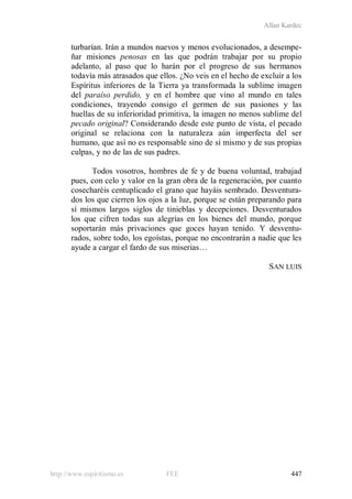 Allan Kardec
http://www.espiritismo.es FEE 447
turbarían. Irán a mundos nuevos y menos evolucionados, a desempe-
ñar misiones penosas en las que podrán trabajar por su propio
adelanto, al paso que lo harán por el progreso de sus hermanos
todavía más atrasados que ellos. ¿No veis en el hecho de excluir a los
Espíritus inferiores de la Tierra ya transformada la sublime imagen
del paraíso perdido, y en el hombre que vino al mundo en tales
condiciones, trayendo consigo el germen de sus pasiones y las
huellas de su inferioridad primitiva, la imagen no menos sublime del
pecado original? Considerando desde este punto de vista, el pecado
original se relaciona con la naturaleza aún imperfecta del ser
humano, que así no es responsable sino de sí mismo y de sus propias
culpas, y no de las de sus padres.
Todos vosotros, hombres de fe y de buena voluntad, trabajad
pues, con celo y valor en la gran obra de la regeneración, por cuanto
cosecharéis centuplicado el grano que hayáis sembrado. Desventura-
dos los que cierren los ojos a la luz, porque se están preparando para
sí mismos largos siglos de tinieblas y decepciones. Desventurados
los que cifren todas sus alegrías en los bienes del mundo, porque
soportarán más privaciones que goces hayan tenido. Y desventu-
rados, sobre todo, los egoístas, porque no encontrarán a nadie que les
ayude a cargar el fardo de sus miserias…
SAN LUIS
 