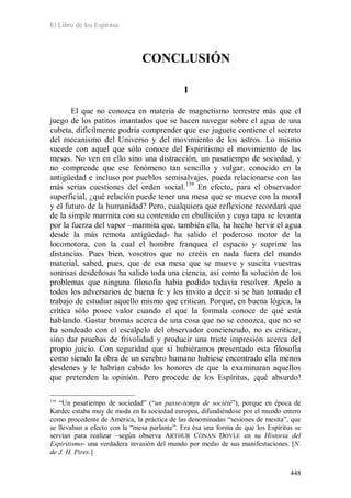 El Libro de los Espíritus
448
CONCLUSIÓN
I
El que no conozca en materia de magnetismo terrestre más que el
juego de los patitos imantados que se hacen navegar sobre el agua de una
cubeta, difícilmente podría comprender que ese juguete contiene el secreto
del mecanismo del Universo y del movimiento de los astros. Lo mismo
sucede con aquel que sólo conoce del Espiritismo el movimiento de las
mesas. No ven en ello sino una distracción, un pasatiempo de sociedad, y
no comprende que ese fenómeno tan sencillo y vulgar, conocido en la
antigüedad e incluso por pueblos semisalvajes, pueda relacionarse con las
más serias cuestiones del orden social.139
139
“Un pasatiempo de sociedad” (“un passe-temps de société”), porque en época de
Kardec estaba muy de moda en la sociedad europea, difundiéndose por el mundo entero
como procedente de América, la práctica de las denominadas “sesiones de mesita”, que
se llevaban a efecto con la “mesa parlante”. Era ésa una forma de que los Espíritus se
servían para realizar –según observa ARTHUR CONAN DOYLE en su Historia del
Espiritismo- una verdadera invasión del mundo por medio de sus manifestaciones. [N.
de J. H. Pires.]
En efecto, para el observador
superficial, ¿qué relación puede tener una mesa que se mueve con la moral
y el futuro de la humanidad? Pero, cualquiera que reflexione recordará que
de la simple marmita con su contenido en ebullición y cuya tapa se levanta
por la fuerza del vapor –marmita que, también ella, ha hecho hervir el agua
desde la más remota antigüedad- ha salido el poderoso motor de la
locomotora, con la cual el hombre franquea el espacio y suprime las
distancias. Pues bien, vosotros que no creéis en nada fuera del mundo
material, sabed, pues, que de esa mesa que se mueve y suscita vuestras
sonrisas desdeñosas ha salido toda una ciencia, así como la solución de los
problemas que ninguna filosofía había podido todavía resolver. Apelo a
todos los adversarios de buena fe y los invito a decir si se han tomado el
trabajo de estudiar aquello mismo que critican. Porque, en buena lógica, la
crítica sólo posee valor cuando el que la formula conoce de qué está
hablando. Gastar bromas acerca de una cosa que no se conozca, que no se
ha sondeado con el escalpelo del observador concienzudo, no es criticar,
sino dar pruebas de frivolidad y producir una triste impresión acerca del
propio juicio. Con seguridad que si hubiéramos presentado esta filosofía
como siendo la obra de un cerebro humano hubiese encontrado ella menos
desdenes y le habrían cabido los honores de que la examinaran aquellos
que pretenden la opinión. Pero procede de los Espíritus, ¡qué absurdo!
 