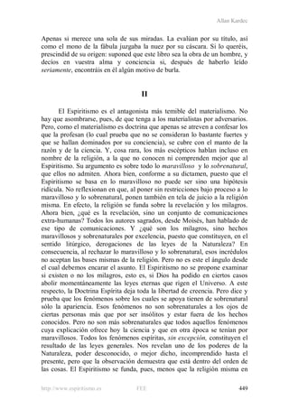 Allan Kardec
http://www.espiritismo.es FEE 449
Apenas si merece una sola de sus miradas. La evalúan por su título, así
como el mono de la fábula juzgaba la nuez por su cáscara. Si lo queréis,
prescindid de su origen: suponed que este libro sea la obra de un hombre, y
decíos en vuestra alma y conciencia si, después de haberlo leído
seriamente, encontráis en él algún motivo de burla.
II
El Espiritismo es el antagonista más temible del materialismo. No
hay que asombrarse, pues, de que tenga a los materialistas por adversarios.
Pero, como el materialismo es doctrina que apenas se atreven a confesar los
que la profesan (lo cual prueba que no se consideran lo bastante fuertes y
que se hallan dominados por su conciencia), se cubre con el manto de la
razón y de la ciencia. Y, cosa rara, los más escépticos hablan incluso en
nombre de la religión, a la que no conocen ni comprenden mejor que al
Espiritismo. Su argumento es sobre todo lo maravilloso y lo sobrenatural,
que ellos no admiten. Ahora bien, conforme a su dictamen, puesto que el
Espiritismo se basa en lo maravilloso no puede ser sino una hipótesis
ridícula. No reflexionan en que, al poner sin restricciones bajo proceso a lo
maravilloso y lo sobrenatural, ponen también en tela de juicio a la religión
misma. En efecto, la religión se funda sobre la revelación y los milagros.
Ahora bien, ¿qué es la revelación, sino un conjunto de comunicaciones
extra-humanas? Todos los autores sagrados, desde Moisés, han hablado de
ese tipo de comunicaciones. Y ¿qué son los milagros, sino hechos
maravillosos y sobrenaturales por excelencia, puesto que constituyen, en el
sentido litúrgico, derogaciones de las leyes de la Naturaleza? En
consecuencia, al rechazar lo maravilloso y lo sobrenatural, esos incrédulos
no aceptan las bases mismas de la religión. Pero no es este el ángulo desde
el cual debemos encarar el asunto. El Espiritismo no se propone examinar
si existen o no los milagros, esto es, si Dios ha podido en ciertos casos
abolir momentáneamente las leyes eternas que rigen el Universo. A este
respecto, la Doctrina Espírita deja toda la libertad de creencia. Pero dice y
prueba que los fenómenos sobre los cuales se apoya tienen de sobrenatural
sólo la apariencia. Esos fenómenos no son sobrenaturales a los ojos de
ciertas personas más que por ser insólitos y estar fuera de los hechos
conocidos. Pero no son más sobrenaturales que todos aquellos fenómenos
cuya explicación ofrece hoy la ciencia y que en otra época se tenían por
maravillosos. Todos los fenómenos espíritas, sin excepción, constituyen el
resultado de las leyes generales. Nos revelan uno de los poderes de la
Naturaleza, poder desconocido, o mejor dicho, incomprendido hasta el
presente, pero que la observación demuestra que está dentro del orden de
las cosas. El Espiritismo se funda, pues, menos que la religión misma en
 