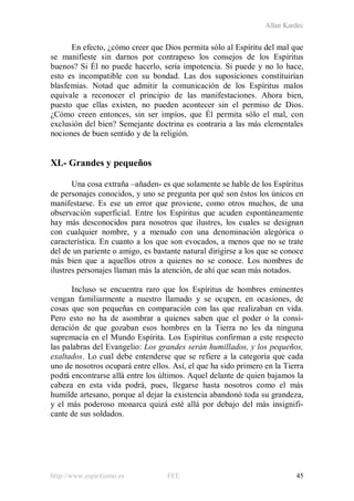 Allan Kardec
http://www.espiritismo.es FEE 45
En efecto, ¿cómo creer que Dios permita sólo al Espíritu del mal que
se manifieste sin darnos por contrapeso los consejos de los Espíritus
buenos? Si Él no puede hacerlo, sería impotencia. Si puede y no lo hace,
esto es incompatible con su bondad. Las dos suposiciones constituirían
blasfemias. Notad que admitir la comunicación de los Espíritus malos
equivale a reconocer el principio de las manifestaciones. Ahora bien,
puesto que ellas existen, no pueden acontecer sin el permiso de Dios.
¿Cómo creen entonces, sin ser impíos, que Él permita sólo el mal, con
exclusión del bien? Semejante doctrina es contraria a las más elementales
nociones de buen sentido y de la religión.
XI.- Grandes y pequeños
Una cosa extraña –añaden- es que solamente se hable de los Espíritus
de personajes conocidos, y uno se pregunta por qué son éstos los únicos en
manifestarse. Es ese un error que proviene, como otros muchos, de una
observación superficial. Entre los Espíritus que acuden espontáneamente
hay más desconocidos para nosotros que ilustres, los cuales se designan
con cualquier nombre, y a menudo con una denominación alegórica o
característica. En cuanto a los que son evocados, a menos que no se trate
del de un pariente o amigo, es bastante natural dirigirse a los que se conoce
más bien que a aquellos otros a quienes no se conoce. Los nombres de
ilustres personajes llaman más la atención, de ahí que sean más notados.
Incluso se encuentra raro que los Espíritus de hombres eminentes
vengan familiarmente a nuestro llamado y se ocupen, en ocasiones, de
cosas que son pequeñas en comparación con las que realizaban en vida.
Pero esto no ha de asombrar a quienes saben que el poder o la consi-
deración de que gozaban esos hombres en la Tierra no les da ninguna
supremacía en el Mundo Espírita. Los Espíritus confirman a este respecto
las palabras del Evangelio: Los grandes serán humillados, y los pequeños,
exaltados. Lo cual debe entenderse que se refiere a la categoría que cada
uno de nosotros ocupará entre ellos. Así, el que ha sido primero en la Tierra
podrá encontrarse allá entre los últimos. Aquel delante de quien bajamos la
cabeza en esta vida podrá, pues, llegarse hasta nosotros como el más
humilde artesano, porque al dejar la existencia abandonó toda su grandeza,
y el más poderoso monarca quizá esté allá por debajo del más insignifi-
cante de sus soldados.
 