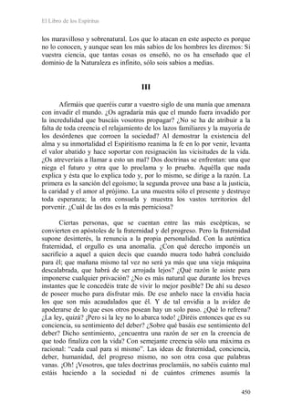 El Libro de los Espíritus
450
los maravilloso y sobrenatural. Los que lo atacan en este aspecto es porque
no lo conocen, y aunque sean los más sabios de los hombres les diremos: Si
vuestra ciencia, que tantas cosas os enseñó, no os ha enseñado que el
dominio de la Naturaleza es infinito, sólo sois sabios a medias.
III
Afirmáis que queréis curar a vuestro siglo de una manía que amenaza
con invadir el mundo. ¿Os agradaría más que el mundo fuera invadido por
la incredulidad que buscáis vosotros propagar? ¿No se ha de atribuir a la
falta de toda creencia el relajamiento de los lazos familiares y la mayoría de
los desórdenes que corroen la sociedad? Al demostrar la existencia del
alma y su inmortalidad el Espiritismo reanima la fe en lo por venir, levanta
el valor abatido y hace soportar con resignación las vicisitudes de la vida.
¿Os atreveríais a llamar a esto un mal? Dos doctrinas se enfrentan: una que
niega el futuro y otra que lo proclama y lo prueba. Aquélla que nada
explica y ésta que lo explica todo y, por lo mismo, se dirige a la razón. La
primera es la sanción del egoísmo; la segunda provee una base a la justicia,
la caridad y el amor al prójimo. La una muestra sólo el presente y destruye
toda esperanza; la otra consuela y muestra los vastos territorios del
porvenir. ¿Cuál de las dos es la más perniciosa?
Ciertas personas, que se cuentan entre las más escépticas, se
convierten en apóstoles de la fraternidad y del progreso. Pero la fraternidad
supone desinterés, la renuncia a la propia personalidad. Con la auténtica
fraternidad, el orgullo es una anomalía. ¿Con qué derecho imponéis un
sacrificio a aquel a quien decís que cuando muera todo habrá concluido
para él; que mañana mismo tal vez no será ya más que una vieja máquina
descalabrada, que habrá de ser arrojada lejos? ¿Qué razón le asiste para
imponerse cualquier privación? ¿No es más natural que durante los breves
instantes que le concedéis trate de vivir lo mejor posible? De ahí su deseo
de poseer mucho para disfrutar más. De ese anhelo nace la envidia hacia
los que son más acaudalados que él. Y de tal envidia a la avidez de
apoderarse de lo que esos otros posean hay un solo paso. ¿Qué lo refrena?
¿La ley, quizá? ¡Pero si la ley no lo abarca todo! ¿Diréis entonces que es su
conciencia, su sentimiento del deber? ¿Sobre qué basáis ese sentimiento del
deber? Dicho sentimiento, ¿encuentra una razón de ser en la creencia de
que todo finaliza con la vida? Con semejante creencia sólo una máxima es
racional: “cada cual para sí mismo”. Las ideas de fraternidad, conciencia,
deber, humanidad, del progreso mismo, no son otra cosa que palabras
vanas. ¡Oh! ¡Vosotros, que tales doctrinas proclamáis, no sabéis cuánto mal
estáis haciendo a la sociedad ni de cuántos crímenes asumís la
 