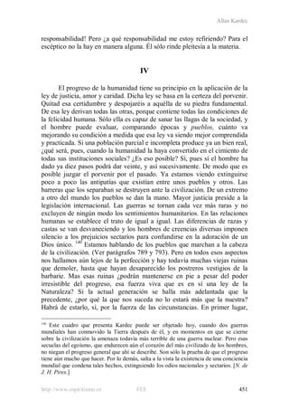 Allan Kardec
http://www.espiritismo.es FEE 451
responsabilidad! Pero ¿a qué responsabilidad me estoy refiriendo? Para el
escéptico no la hay en manera alguna. Él sólo rinde pleitesía a la materia.
IV
El progreso de la humanidad tiene su principio en la aplicación de la
ley de justicia, amor y caridad. Dicha ley se basa en la certeza del porvenir.
Quitad esa certidumbre y despojaréis a aquélla de su piedra fundamental.
De esa ley derivan todas las otras, porque contiene todas las condiciones de
la felicidad humana. Sólo ella es capaz de sanar las llagas de la sociedad, y
el hombre puede evaluar, comparando épocas y pueblos, cuánto va
mejorando su condición a medida que esa ley va siendo mejor comprendida
y practicada. Si una población parcial e incompleta produce ya un bien real,
¿qué será, pues, cuando la humanidad la haya convertido en el cimiento de
todas sus instituciones sociales? ¿Es eso posible? Sí, pues si el hombre ha
dado ya diez pasos podrá dar veinte, y así sucesivamente. De modo que es
posible juzgar el porvenir por el pasado. Ya estamos viendo extinguirse
poco a poco las antipatías que existían entre unos pueblos y otros. Las
barreras que los separaban se destruyen ante la civilización. De un extremo
a otro del mundo los pueblos se dan la mano. Mayor justicia preside a la
legislación internacional. Las guerras se tornan cada vez más raras y no
excluyen de ningún modo los sentimientos humanitarios. En las relaciones
humanas se establece el trato de igual a igual. Las diferencias de razas y
castas se van desvaneciendo y los hombres de creencias diversas imponen
silencio a los prejuicios sectarios para confundirse en la adoración de un
Dios único. 140
140
Este cuadro que presenta Kardec puede ser objetado hoy, cuando dos guerras
mundiales han conmovido la Tierra después de él, y en momentos en que se cierne
sobre la civilización la amenaza todavía más terrible de una guerra nuclear. Pero esas
secuelas del egoísmo, que endurecen aún el corazón del más civilizado de los hombres,
no niegan el progreso general que ahí se describe. Son sólo la prueba de que el progreso
tiene aún mucho que hacer. Por lo demás, salta a la vista la existencia de una conciencia
mundial que condena tales hechos, extinguiendo los odios nacionales y sectarios. [N. de
J. H. Pires.]
Estamos hablando de los pueblos que marchan a la cabeza
de la civilización. (Ver parágrafos 789 y 793). Pero en todos esos aspectos
nos hallamos aún lejos de la perfección y hay todavía muchas viejas ruinas
que demoler, hasta que hayan desaparecido los postreros vestigios de la
barbarie. Mas esas ruinas ¿podrán mantenerse en pie a pesar del poder
irresistible del progreso, esa fuerza viva que es en sí una ley de la
Naturaleza? Si la actual generación se halla más adelantada que la
precedente, ¿por qué la que nos suceda no lo estará más que la nuestra?
Habrá de estarlo, sí, por la fuerza de las circunstancias. En primer lugar,
 