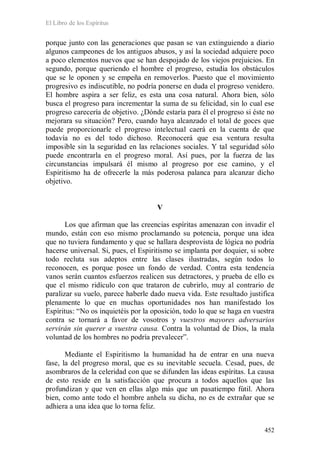 El Libro de los Espíritus
452
porque junto con las generaciones que pasan se van extinguiendo a diario
algunos campeones de los antiguos abusos, y así la sociedad adquiere poco
a poco elementos nuevos que se han despojado de los viejos prejuicios. En
segundo, porque queriendo el hombre el progreso, estudia los obstáculos
que se le oponen y se empeña en removerlos. Puesto que el movimiento
progresivo es indiscutible, no podría ponerse en duda el progreso venidero.
El hombre aspira a ser feliz, es esta una cosa natural. Ahora bien, sólo
busca el progreso para incrementar la suma de su felicidad, sin lo cual ese
progreso carecería de objetivo. ¿Dónde estaría para él el progreso si éste no
mejorara su situación? Pero, cuando haya alcanzado el total de goces que
puede proporcionarle el progreso intelectual caerá en la cuenta de que
todavía no es del todo dichoso. Reconocerá que esa ventura resulta
imposible sin la seguridad en las relaciones sociales. Y tal seguridad sólo
puede encontrarla en el progreso moral. Así pues, por la fuerza de las
circunstancias impulsará él mismo al progreso por ese camino, y el
Espiritismo ha de ofrecerle la más poderosa palanca para alcanzar dicho
objetivo.
V
Los que afirman que las creencias espíritas amenazan con invadir el
mundo, están con eso mismo proclamando su potencia, porque una idea
que no tuviera fundamento y que se hallara desprovista de lógica no podría
hacerse universal. Si, pues, el Espiritismo se implanta por doquier, si sobre
todo recluta sus adeptos entre las clases ilustradas, según todos lo
reconocen, es porque posee un fondo de verdad. Contra esta tendencia
vanos serán cuantos esfuerzos realicen sus detractores, y prueba de ello es
que el mismo ridículo con que trataron de cubrirlo, muy al contrario de
paralizar su vuelo, parece haberle dado nueva vida. Este resultado justifica
plenamente lo que en muchas oportunidades nos han manifestado los
Espíritus: “No os inquietéis por la oposición, todo lo que se haga en vuestra
contra se tornará a favor de vosotros y vuestros mayores adversarios
servirán sin querer a vuestra causa. Contra la voluntad de Dios, la mala
voluntad de los hombres no podría prevalecer”.
Mediante el Espiritismo la humanidad ha de entrar en una nueva
fase, la del progreso moral, que es su inevitable secuela. Cesad, pues, de
asombraros de la celeridad con que se difunden las ideas espíritas. La causa
de esto reside en la satisfacción que procura a todos aquellos que las
profundizan y que ven en ellas algo más que un pasatiempo fútil. Ahora
bien, como ante todo el hombre anhela su dicha, no es de extrañar que se
adhiera a una idea que lo torna feliz.
 