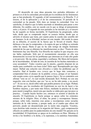 Allan Kardec
http://www.espiritismo.es FEE 453
El desarrollo de esas ideas presenta tres períodos diferentes: el
primero es el de la curiosidad, provocada por la extrañeza de los fenómenos
que se han producido. El segundo, el del razonamiento y la filosofía. Y el
tercero, el de la aplicación y el de las consecuencias. El período de la
curiosidad ya ha pasado. Sólo dura un tiempo la curiosidad. Una vez
satisfecha, el objetivo que la había suscitado se abandona para pasar a otro
diferente. En cambio, esto no sucede con lo que se dirige al pensamiento
serio y al juicio. El segundo de esos períodos se ha iniciado ya y el tercero
ha de seguirlo en forma inevitable. El Espiritismo ha progresado, sobre
todo, desde que se comprende mejor su esencia íntima, desde que se
advierte el alcance que tiene, por cuanto pulsa la cuerda más sensible del
ser humano: la de su felicidad, incluso en este mundo. Ahí reside la causa
de su difusión, el secreto de la fuerza que lo llevará al triunfo. Hace
dichosos a los que lo comprenden, a la espera de que su influjo se extienda
sobre las masas. Hasta el que no ha sido testigo de ningún fenómeno
material de los que se obtienen las manifestaciones se dice: “Fuera de tales
fenómenos hay una filosofía. Esa filosofía me explica lo que ninguna otra
me había explicado. Sólo por el razonamiento encuentro en ella una
demostración racional de los problemas que interesan en el más alto grado
a mi porvenir. Me da calma, seguridad y confianza. Me libera del tormento
de la incertidumbre. Al lado de esto, la cuestión de los hechos materiales es
cosa secundaria”. Todos vosotros que lo atacáis, ¿queréis disponer de un
medio para combatirlo con buen éxito? Helo aquí. Reemplazadlo por algo
mejor. Hallad una solución más filosófica a todos los problemas que él
resuelve. Dad al hombre otra certeza que lo haga más venturoso; y
comprended bien el alcance de la palabra certeza, porque el ser humano
sólo acepta como cierto aquello que le parece lógico. No os contentéis con
afirmar “esto no es”, lo cual resulta demasiado fácil. Probad, no con una
negación, sino con hechos, que eso “no es, no ha sido jamás, y no puede
ser”. Si eso no es, decid sobre todo qué podría ponerse en su lugar. Probad,
por último, que los resultados del Espiritismo no son los de hacer a los
hombres mejores, y por tanto más felices, mediante la práctica de la más
pura moral evangélica, moral esta que mucho se alaba pero que tan poco se
practica… Cuando hayáis hechos eso, entonces os asistirá el derecho de
atacarlo. El Espiritismo es fuerte porque se apoya sobre los cimientos
mismos de la religión: Dios, el alma, las penas y recompensas futuras;
porque, sobre todo, muestras esas penas y recompensas como secuelas
naturales de la vida terrena, y porque nada, en el cuadro que ofrece del
porvenir, puede ser desautorizado por la razón más exigente. Vosotros,
cuya doctrina toda consiste en la negación del futuro, ¿qué compensación
ofrecéis en cambio para los padecimientos de este mundo? Os apoyáis en la
incredulidad. El Espiritismo se apoya en la confianza en Dios. Mientras él
invita a los hombres a la dicha, a la esperanza, a la auténtica fraternidad,
 