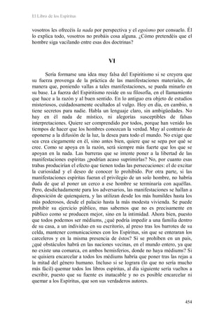 El Libro de los Espíritus
454
vosotros les ofrecéis la nada por perspectiva y el egoísmo por consuelo. Él
lo explica todo, vosotros no probáis cosa alguna. ¿Cómo pretendéis que el
hombre siga vacilando entre esas dos doctrinas?
VI
Sería formarse una idea muy falsa del Espiritismo si se creyera que
su fuerza provenga de la práctica de las manifestaciones materiales, de
manera que, poniendo vallas a tales manifestaciones, se pueda minarlo en
su base. La fuerza del Espiritismo reside en su filosofía, en el llamamiento
que hace a la razón y al buen sentido. En lo antiguo era objeto de estudios
misteriosos, cuidadosamente ocultados al vulgo. Hoy en día, en cambio, n
tiene secretos para nadie. Habla un lenguaje claro, sin ambigüedades. No
hay en él nada de místico, ni alegorías susceptibles de falsas
interpretaciones. Quiere ser comprendido por todos, porque han venido los
tiempos de hacer que los hombres conozcan la verdad. Muy al contrario de
oponerse a la difusión de la luz, la desea para todo el mundo. No exige que
sea crea ciegamente en él, sino antes bien, quiere que se sepa por qué se
cree. Como se apoya en la razón, será siempre más fuerte que los que se
apoyan en la nada. Las barreras que se intente poner a la libertad de las
manifestaciones espíritas ¿podrían acaso suprimirlas? No, por cuanto esas
trabas producirían el efecto que tienen todas las persecuciones: el de excitar
la curiosidad y el deseo de conocer lo prohibido. Por otra parte, si las
manifestaciones espíritas fueran el privilegio de un solo hombre, no habría
duda de que al poner un cerco a ese hombre se terminaría con aquéllas.
Pero, desdichadamente para los adversarios, las manifestaciones se hallan a
disposición de quienquiera, y las utilizan desde los más humildes hasta los
más poderosos, desde el palacio hasta la más modesta vivienda. Se puede
prohibir su ejercicio público, mas sabemos que no es precisamente en
público como se producen mejor, sino en la intimidad. Ahora bien, puesto
que todos podemos ser médiums, ¿qué podría impedir a una familia dentro
de su casa, a un individuo en su escritorio, al preso tras los barrotes de su
celda, mantener comunicaciones con los Espíritus, sin que se enteraran los
carceleros y en la misma presencia de éstos? Si se prohíben en un país,
¿qué obstáculos habrá en las naciones vecinas, en el mundo entero, ya que
no existe una comarca, en ambos hemisferios, donde no haya médiums? Si
se quisiera encarcelar a todos los médiums habría que poner tras las rejas a
la mitad del género humano. Incluso si se lograra (lo que no sería mucho
más fácil) quemar todos los libros espíritas, al día siguiente sería vueltos a
escribir, puesto que su fuente es inatacable y no es posible encarcelar ni
quemar a los Espíritus, que son sus verdaderos autores.
 