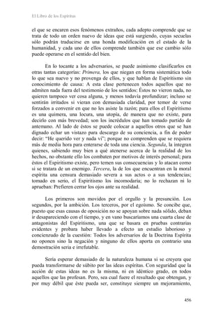 El Libro de los Espíritus
456
el que se encaren esos fenómenos extraños, cada adepto comprende que se
trata de todo un orden nuevo de ideas que está surgiendo, cuyas secuelas
sólo podrán traducirse en una honda modificación en el estado de la
humanidad, y cada uno de ellos comprende también que ese cambio sólo
puede operarse en el sentido del bien.
En lo tocante a los adversarios, se puede asimismo clasificarlos en
otras tantas categorías: Primera, los que niegan en forma sistemática todo
lo que sea nuevo y no provenga de ellos, y que hablan de Espiritismo sin
conocimiento de causa: A esta clase pertenecen todos aquellos que no
admiten nada fuera del testimonio de los sentidos: Éstos no vieron nada, no
quieren tampoco ver cosa alguna, y menos todavía profundizar; incluso se
sentirán irritados si vieran con demasiada claridad, por temor de verse
forzados a convenir en que no les asiste la razón; para ellos el Espiritismo
es una quimera, una locura, una utopía, de manera que no existe, para
decirlo con más brevedad; son los incrédulos que han tomado partido de
antemano. Al lado de éstos se puede colocar a aquellos otros que se han
dignado echar un vistazo para descargo de su conciencia, a fin de poder
decir: “He querido ver y nada vi”; porque no comprenden que se requiera
más de media hora para enterarse de toda una ciencia. Segunda, la integran
quienes, sabiendo muy bien a qué atenerse acerca de la realidad de los
hechos, no obstante ello los combaten por motivos de interés personal; para
éstos el Espiritismo existe, pero temen sus consecuencias y lo atacan como
si se tratara de un enemigo. Tercera, la de los que encuentran en la moral
espírita una censura demasiado severa a sus actos o a sus tendencias;
tomado en serio, el Espiritismo los incomodaría; no lo rechazan ni lo
aprueban: Prefieren cerrar los ojos ante su realidad.
Los primeros son movidos por el orgullo y la presunción. Los
segundos, por la ambición. Los terceros, por el egoísmo. Se concibe que,
puesto que esas causas de oposición no se apoyan sobre nada sólido, deban
ir desapareciendo con el tiempo, y en vano buscaríamos una cuarta clase de
antagonistas del Espiritismo, una que se basara en pruebas contrarias
evidentes y probara haber llevado a efecto un estudio laborioso y
concienzudo de la cuestión: Todos los adversarios de la Doctrina Espírita
no oponen sino la negación y ninguno de ellos aporta en contrario una
demostración seria e irrefutable.
Sería esperar demasiado de la naturaleza humana si se creyera que
pueda transformarse de súbito por las ideas espíritas. Con seguridad que la
acción de estas ideas no es la misma, ni en idéntico grado, en todos
aquellos que las profesan. Pero, sea cual fuere el resultado que obtengan, y
por muy débil que éste pueda ser, constituye siempre un mejoramiento,
 