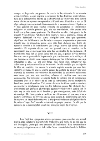 Allan Kardec
http://www.espiritismo.es FEE 457
aunque no haga más que proveer la prueba de la existencia de un mundo
extra-corpóreo, lo que implica la negación de las doctrinas materialistas.
Esta es la consecuencia misma de la observación de los hechos. Pero tienen
otros efectos en quienes comprenden el Espiritismo filosófico y ven en él
algo más que un conjunto de fenómenos más o menos curiosos. El primero
y más general de esos efectos consiste en desarrollar el sentimiento
religioso en aquella persona que, sin ser materialista, sólo encara con
indiferencia las cosas espirituales. De él resulta, en ella, el desprecio de la
muerte. Y no decimos “el deseo de la muerte”, muy al contrario, porque el
espírita defenderá su vida como cualquier otro, sino que queremos
significar una indiferencia que la induce a aceptar sin protesta ni pena una
muerte que es inevitable, como algo más bien dichoso que digno de
temerse, debido a la certidumbre que abriga acerca del estado que el
sucederá. El segundo efecto, casi tan general como el anterior, es la
resignación que es persona tiene ante las vicisitudes de la existencia. El
Espiritismo hace ver las cosas desde tan alto que, al perder la vida terrena
las tres cuartas partes de la importancia que comúnmente se le atribuye, el
ser humano se siente tanto menos afectado por las tribulaciones que son
inherentes a ella. De ahí que tenga más valor para sobrellevar las
aflicciones y más moderación en los deseos. De ahí también que se aleje de
la idea de suicidio, por cuanto la ciencia espírita enseña que con éste
siempre se pierde lo que se quería ganar. La certeza de un porvenir que
depende de nosotros sea venturoso, la posibilidad de establecer relaciones
con seres que nos son queridos, ofrecen al espírita una suprema
consolación. Su horizonte se amplía hasta lo infinito por el espectáculo
incesante que se le ofrece de la vida de ultratumba, cuyos misteriosos
hondones puede él sondear. Y el tercer efecto de las ideas espíritas consiste
en suscitar la indulgencia para con los defectos ajenos. No obstante, hay
que decirlo con claridad, el principio egoísta y cuanto de él deriva son lo
que hay de más tenaz en el hombre y, por consiguiente, más difícil de
desarraigar. De buen grado se realizan sacrificios con tal que no cuesten
nada y, sobre todo, no priven a uno de cosa alguna. El dinero tiene aún para
la mayoría un irresistible atractivo, y muy pocos entienden el significado de
la palabra “superfluo” cuando se trata de su propia persona. De ahí que la
renuncia de la personalidad sea el más eminente signo de progreso.
VIII
Los Espíritus –preguntan ciertas personas- ¿nos enseñan una moral
nueva, algo superior a la que Cristo predicó? Si esa moral no es otra que la
del Evangelio, ¿para qué sirve entonces el Espiritismo? Este razonamiento
se asemeja singularmente al del califa Omar cuando hablaba de la Biblio-
 