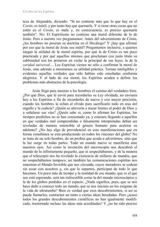 El Libro de los Espíritus
458
teca de Alejandría, diciendo: “Si no contiene más que lo que hay en el
Corán, es inútil, y por tanto hay que quemarla. Y si tiene otras cosas que no
estén en el Corán, es mala y, en consecuencia, es preciso quemarla
también”. No: El Espiritismo no contiene una moral diferente de la de
Jesús. Pero a nuestra vez preguntamos: Antes del advenimiento de Cristo,
¿los hombres no poseían su doctrina en el Decálogo? Y ¿hay que afirmar
por eso que la moral de Jesús sea inútil? Preguntamos inclusive, a quienes
niegan la utilidad de la moral espírita, por qué la de Cristo es tan poco
practicada y por qué aquellos mismos que proclaman con justo título su
sublimidad son los primeros en violar la principal de sus leyes, la de la
caridad universal… Los Espíritus vienen no sólo a confirmar la moral de
Jesús, sino además a mostrarnos su utilidad práctica. Tornan inteligibles y
evidentes aquellas verdades que sólo habían sido enseñadas conforma
alegórica. Y al lado de esa moral, los Espíritus acuden a definir los
problemas más abstractos de la psicología.
Jesús llegó para mostrar a los hombres el camino del verdadero bien.
¿Por qué Dios, que le envió para recordarles su Ley olvidada, no enviaría
hoy a los Espíritus a fin de recordarles de nuevo y con mayor precisión,
cuando los hombres la echan al olvido para sacrificarlo todo en aras del
orgullo y la codicia? ¿Quién se atrevería a trazar límites al poder de Dios y
a señalarse sus vías? ¿Quién sabe si, como lo afirman los Espíritus, los
tiempos predichos no se han consumado ya, y estamos llegando a aquellos
en que verdades mal comprendidas o falsamente interpretadas deban ser
reveladas de manera ostensible al género humano para acelerar su
adelanto? ¿No hay algo de providencial en esas manifestaciones que en
forma simultánea se está produciendo en todos los rincones del globo? No
se trata de un solo hombre, de un profeta que acuda a advertirnos, sino que
la luz surge en todas partes. Todo un mundo nuevo se manifiesta ante
nuestros ojos. Así como la invención del microscopio nos descubrió el
mundo de lo infinitamente pequeño, que ni sospechábamos, y de la manera
que el telescopio nos ha revelado la existencia de millares de mundos, que
no sospechábamos tampoco, así también las comunicaciones espíritas nos
muestran el Mundo Invisible que nos circunda, cuyos moradores se codean
sin cesar con nosotros y, sin que lo sepamos, participan de todo lo que
hacemos. Un poco más de tiempo y la realidad de ese mundo, que es el que
nos está esperando, será tan indiscutible como la del mundo microscópico y
la de los globos perdidos en el espacio. ¿Nada significa, pues, que se nos
haya dado a conocer todo un mundo, que se nos iniciara en los enigmas de
la vida de ultratumba? Bien es verdad que esos descubrimientos, si así se
puede llamarlos, contrarían un tanto a ciertas ideas heredadas. Pero ¿acaso
todos los grandes descubrimientos científicos no han igualmente modifi-
cado, trastornado incluso las ideas más acreditadas? Y ¿no ha sido preciso
 