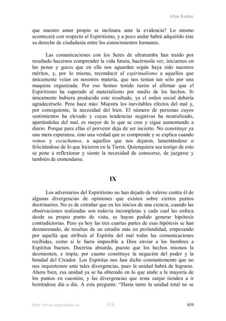 Allan Kardec
http://www.espiritismo.es FEE 459
que nuestro amor propio se inclinara ante la evidencia? Lo mismo
acontecerá con respecto al Espiritismo, y a poco andar habrá adquirido éste
su derecho de ciudadanía entre los conocimientos humanos.
Las comunicaciones con los Seres de ultratumba han traído por
resultado hacernos comprender la vida futura, hacérnosla ver, iniciarnos en
las penas y goces que en ella nos aguardan según haya sido nuestros
méritos, y, por lo mismo, reconducir al espiritualismo a aquellos que
únicamente veían en nosotros materia, que nos tenían tan sólo por una
maquina organizada. Por eso hemos tenido razón al afirmar que el
Espiritismo ha superado al materialismo por medio de los hechos. Si
únicamente hubiera producido este resultado, ya el orden social debería
agradecérselo. Pero hace más: Muestra los inevitables efectos del mal y,
por consiguiente, la necesidad del bien. El número de personas cuyos
sentimientos ha elevado y cuyas tendencias negativas ha neutralizado,
apartándolas del mal, es mayor de lo que se cree y sigue aumentando a
diario. Porque para ellas el porvenir deja de ser incierto. No constituye ya
una mera esperanza, sino una verdad que se comprende y se explica cuando
vemos y escuchamos, a aquellos que nos dejaron, lamentándose o
felicitándose de lo que hicieron en la Tierra. Quienquiera sea testigo de esto
se pone a reflexionar y siente la necesidad de conocerse, de juzgarse y
también de enmendarse.
IX
Los adversarios del Espiritismo no han dejado de valerse contra él de
algunas divergencias de opiniones que existen sobre ciertos puntos
doctrinarios. No es de extrañar que en los inicios de una ciencia, cuando las
observaciones realizadas son todavía incompletas y cada cual las enfoca
desde su propio punto de vista, se hayan podido generar hipótesis
contradictorias. Pero ya hoy las tres cuartas partes de esas hipótesis se han
desmoronado, de resultas de un estudio más en profundidad, empezando
por aquella que atribuía al Espíritu del mal todas las comunicaciones
recibidas, como si le fuera imposible a Dios enviar a los hombres a
Espíritus buenos. Doctrina absurda, puesto que los hechos mismos la
desmienten, e impía, por cuanto constituye la negación del poder y la
bondad del Creador. Los Espíritus nos han dicho constantemente que no
nos inquietemos ante tales divergencias, pues la unidad habrá de lograrse.
Ahora bien, esa unidad ya se ha obtenido en lo que atañe a la mayoría de
los puntos en cuestión, y las divergencias que resta zanjar tienden a ir
borrándose día a día. A esta pregunta: “Hasta tanto la unidad total no se
 