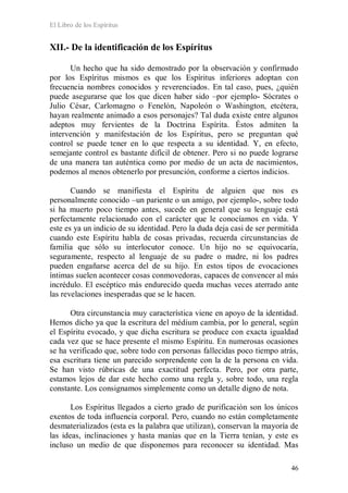 El Libro de los Espíritus
46
XII.- De la identificación de los Espíritus
Un hecho que ha sido demostrado por la observación y confirmado
por los Espíritus mismos es que los Espíritus inferiores adoptan con
frecuencia nombres conocidos y reverenciados. En tal caso, pues, ¿quién
puede asegurarse que los que dicen haber sido –por ejemplo- Sócrates o
Julio César, Carlomagno o Fenelón, Napoleón o Washington, etcétera,
hayan realmente animado a esos personajes? Tal duda existe entre algunos
adeptos muy fervientes de la Doctrina Espírita. Éstos admiten la
intervención y manifestación de los Espíritus, pero se preguntan qué
control se puede tener en lo que respecta a su identidad. Y, en efecto,
semejante control es bastante difícil de obtener. Pero si no puede lograrse
de una manera tan auténtica como por medio de un acta de nacimientos,
podemos al menos obtenerlo por presunción, conforme a ciertos indicios.
Cuando se manifiesta el Espíritu de alguien que nos es
personalmente conocido –un pariente o un amigo, por ejemplo-, sobre todo
si ha muerto poco tiempo antes, sucede en general que su lenguaje está
perfectamente relacionado con el carácter que le conocíamos en vida. Y
este es ya un indicio de su identidad. Pero la duda deja casi de ser permitida
cuando este Espíritu habla de cosas privadas, recuerda circunstancias de
familia que sólo su interlocutor conoce. Un hijo no se equivocaría,
seguramente, respecto al lenguaje de su padre o madre, ni los padres
pueden engañarse acerca del de su hijo. En estos tipos de evocaciones
íntimas suelen acontecer cosas conmovedoras, capaces de convencer al más
incrédulo. El escéptico más endurecido queda muchas veces aterrado ante
las revelaciones inesperadas que se le hacen.
Otra circunstancia muy característica viene en apoyo de la identidad.
Hemos dicho ya que la escritura del médium cambia, por lo general, según
el Espíritu evocado, y que dicha escritura se produce con exacta igualdad
cada vez que se hace presente el mismo Espíritu. En numerosas ocasiones
se ha verificado que, sobre todo con personas fallecidas poco tiempo atrás,
esa escritura tiene un parecido sorprendente con la de la persona en vida.
Se han visto rúbricas de una exactitud perfecta. Pero, por otra parte,
estamos lejos de dar este hecho como una regla y, sobre todo, una regla
constante. Los consignamos simplemente como un detalle digno de nota.
Los Espíritus llegados a cierto grado de purificación son los únicos
exentos de toda influencia corporal. Pero, cuando no están completamente
desmaterializados (esta es la palabra que utilizan), conservan la mayoría de
las ideas, inclinaciones y hasta manías que en la Tierra tenían, y este es
incluso un medio de que disponemos para reconocer su identidad. Mas
 