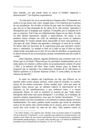 El Libro de los Espíritus
460
haya logrado, ¿en qué puede basar su juicio el hombre imparcial y
desinteresado?”, los Espíritus respondieron:
“La más pura luz no es oscurecida por ninguna nube. El diamante sin
tacha es el que posee más valor. Juzgad, pues, a los Espíritus por la pureza
de sus enseñanzas. No olvidéis el hecho de que entre los Espíritus los hay
que aún no se han despojado de las ideas de la vida terrena. Aprended a
distinguirlos por el lenguaje que emplean. Evaluadlos por el conjunto de lo
que os expresan. Ved si hay en eslabonamiento lógico en sus ideas. Si nada
en ellas denota ignorancia, orgullo o malevolencia. En suma, si sus
palabras tienen siempre ese sello de sabiduría que revela la auténtica
superioridad. Si vuestro mundo fuera inaccesible al error sería perfecto, y
está lejos de serlo. Debéis aún aprender a distinguir el error de la verdad.
Os hacen falta las lecciones de la experiencia para que ejercitéis vuestro
juicio y adelantéis. La unidad se hará en el lado en que el bien no haya
estado jamás mezclado con el mal. En ese lado los hombres se reunirán por
la fuerza misma de las circunstancias, porque considerarán que allí reside la
verdad.
¿Qué importan, además, algunas disidencias que consisten más en la
forma que en el fondo? Observad que los principios fundamentales son en
todas partes los mismos y deben uniros en un pensamiento común: El amor
a Dios y la práctica del bien. Sean cuales fueren, pues, la forma de
progresar que se suponga o las condiciones normales de la vida futura, el
objetivo postrero es el mismo: Realizar el bien. Y como sabéis, no hay dos
maneras de hacerlo”.
Si entre los adeptos del Espiritismo los hay que difieren en su
opinión sobre ciertos puntos teóricos, todos están de acuerdo, en cambio,
acerca de los puntos esenciales. Existe unidad, pues, salvo por parte de
aquellos (muy pocos) que no admiten todavía la intervención de los
Espíritus en las manifestaciones y que atribuyen éstas, o a causas
puramente físicas, lo cual es contrario al axioma de que “todo efecto
inteligente debe tener una causa inteligente”, o al reflejo, en el médium, de
nuestros propios pensamientos, cosa que los hechos desmienten. 141
141
Se refiere Kardec a los espíritas que clasifica como de primer grado en el apartado
VII de la presente “Conclusión”, o sea, a aquellos que aceptan las comunicaciones y las
estudian como objeto de una ciencia experimental. Son los metapsiquistas, actualmente
denominadas parapsicólogos, y en suma, todos aquellos que, a la manera de MORSELLI,
pretenden crear un Espiritismo sin Espíritus. [N. de J. H. Pires.]
Los
demás puntos son sólo secundarios y no afectan en manera alguna las bases
fundamentales. Por tanto, pueden existir escuelas que traten de instruirse
acerca de las partes más controvertidas de la ciencia, pero no debe haber
sectas que sean rivales las unas de las otras. Sólo pudiera existir un
 