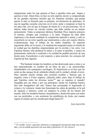 Allan Kardec
http://www.espiritismo.es FEE 461
antagonismo entre los que quieren el bien y aquellos otros que hagan o
quieran el mal. Ahora bien, no hay un solo espírita sincero y compenetrado
de las grandes máximas morales que los Espíritus enseñan, que pueda
querer el mal, ni desearlo para su prójimo, sin distinción de opiniones. Si
una de aquellas escuelas estuviera en el error, tarde o temprano se hará la
luz para ella, con tal que la busque de buena fe y sin prevenciones. En el
ínterin, todas tienen un vínculo común, que debe unirlas en un mismo
pensamiento. Todas se proponen idéntica finalidad. Poco importa entonces
el camino, siempre que conduzca a la meta. Ninguna de ellas debe
imponerse a las demás mediante la compulsión material o moral, y sólo se
encontraría en un error aquella que anatematiza a otra, por cuanto obraría,
evidentemente, bajo el influjo de los malos Espíritus. El supremo
argumento debe ser la razón, y la moderación asegurará mejor el triunfo de
la verdad que las diatribas emponzoñadas por la envidia y los celos. Los
Espíritus buenos sólo predican la unión y el amor al prójimo, y nunca un
pensamiento malévolo o contrario a la caridad ha podido provenir de una
fuente pura. Escuchemos a este respecto, y para concluir, los consejos del
Espíritu de San Agustín:
“Por bastante tiempo los hombres se han destrozado unos a otros y se
han anatematizado en nombre de un Dios de paz y de misericordia,
ofendiéndolo con semejantes sacrilegios. El Espiritismo es el lazo que les
unirá un día, porque ha de señalarles dónde está la verdad y dónde el error.
Pero, durante mucho tiempo aún existirán escribas y fariseos que lo
negarán, como a Cristo negaron. ¿Queréis saber, pues, bajo el influjo de
qué Espíritus están las diversas sectas142
que se reparten el mundo?
Juzgadlas por sus obras y por sus principios. Jamás los Espíritus buenos
han sido instigadores del mal. Nunca han aconsejado ni legitimado el
crimen y la violencia. Jamás han fomentado los odios de partidos ni la sed
de riquezas y honores, como así tampoco la avidez de los bienes del
mundo. Sólo los hombres buenos, humanitarios y benévolos para con todos
son sus preferidos, y son asimismo los predilectos de Jesús, por cuanto
siguen el camino que les enseñó para llegar hasta Él”.
SAN AGUSTÍN
142
El vocablo “secta”, aquí hace referencia a congregación de personas bajo una misma
idea, y no en sentido peyorativo de cosa mala y perniciosa. [N. del copista.]
 