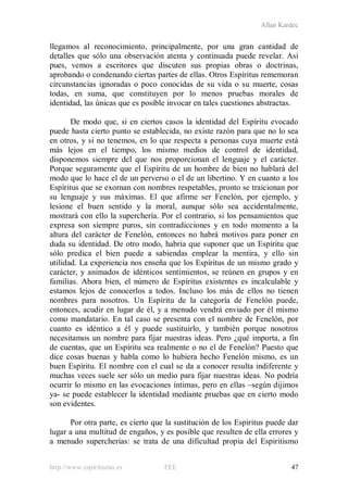 Allan Kardec
http://www.espiritismo.es FEE 47
llegamos al reconocimiento, principalmente, por una gran cantidad de
detalles que sólo una observación atenta y continuada puede revelar. Así
pues, vemos a escritores que discuten sus propias obras o doctrinas,
aprobando o condenando ciertas partes de ellas. Otros Espíritus rememoran
circunstancias ignoradas o poco conocidas de su vida o su muerte, cosas
todas, en suma, que constituyen por lo menos pruebas morales de
identidad, las únicas que es posible invocar en tales cuestiones abstractas.
De modo que, si en ciertos casos la identidad del Espíritu evocado
puede hasta cierto punto se establecida, no existe razón para que no lo sea
en otros, y si no tenemos, en lo que respecta a personas cuya muerte está
más lejos en el tiempo, los mismo medios de control de identidad,
disponemos siempre del que nos proporcionan el lenguaje y el carácter.
Porque seguramente que el Espíritu de un hombre de bien no hablará del
modo que lo hace el de un perverso o el de un libertino. Y en cuanto a los
Espíritus que se exornan con nombres respetables, pronto se traicionan por
su lenguaje y sus máximas. El que afirme ser Fenelón, por ejemplo, y
lesione el buen sentido y la moral, aunque sólo sea accidentalmente,
mostrará con ello la superchería. Por el contrario, si los pensamientos que
expresa son siempre puros, sin contradicciones y en todo momento a la
altura del carácter de Fenelón, entonces no habrá motivos para poner en
duda su identidad. De otro modo, habría que suponer que un Espíritu que
sólo predica el bien puede a sabiendas emplear la mentira, y ello sin
utilidad. La experiencia nos enseña que los Espíritus de un mismo grado y
carácter, y animados de idénticos sentimientos, se reúnen en grupos y en
familias. Ahora bien, el número de Espíritus existentes es incalculable y
estamos lejos de conocerlos a todos. Incluso los más de ellos no tienen
nombres para nosotros. Un Espíritu de la categoría de Fenelón puede,
entonces, acudir en lugar de él, y a menudo vendrá enviado por él mismo
como mandatario. En tal caso se presenta con el nombre de Fenelón, por
cuanto es idéntico a él y puede sustituirlo, y también porque nosotros
necesitamos un nombre para fijar nuestras ideas. Pero ¿qué importa, a fin
de cuentas, que un Espíritu sea realmente o no el de Fenelón? Puesto que
dice cosas buenas y habla como lo hubiera hecho Fenelón mismo, es un
buen Espíritu. El nombre con el cual se da a conocer resulta indiferente y
muchas veces suele ser sólo un medio para fijar nuestras ideas. No podría
ocurrir lo mismo en las evocaciones íntimas, pero en ellas –según dijimos
ya- se puede establecer la identidad mediante pruebas que en cierto modo
son evidentes.
Por otra parte, es cierto que la sustitución de los Espíritus puede dar
lugar a una multitud de engaños, y es posible que resulten de ella errores y
a menudo supercherías: se trata de una dificultad propia del Espiritismo
 