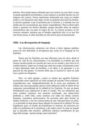 El Libro de los Espíritus
48
práctico. Pero jamás hemos afirmado que esta ciencia sea cosa fácil, ni que
se pueda aprenderla divirtiéndose, como tampoco es posible hacerlo así con
ninguna otra ciencia. Nunca repetiremos demasiado que exige un estudio
asiduo y con frecuencia muy largo. Como no podemos provocar los hechos,
es preciso aguardar a que se presenten por sí mismos, y a menudo nos son
traídos por las circunstancias que menos imaginábamos. Para el observador
atento y paciente los hechos abundan, porque descubre miles de matices
característicos que son para él rasgos de luz. Lo mismo acontece en las
ciencias comunes: mientras que el hombre superficial sólo ve en una flor
una forma airosa, el sabio descubre en ella tesoros para el pensamiento.
XIII.- Las divergencias de lenguaje
Las observaciones anteriores nos llevan a decir algunas palabras
acerca de otra dificultad: la divergencia que existe en el lenguaje de los
Espíritus.
Puesto que los Espíritus son muy diferentes unos de otros, desde el
punto de vista de los conocimientos y la moralidad, es evidente que una
misma cuestión puede ser resuelta por unos en un sentido y por otros en el
sentido opuesto, según sea el rango que cada uno ocupe, exactamente como
si fuese planteada, entre los hombres, a un sabio, a un ignorante o a un
gracioso de mal género. Ya hemos dicho que lo esencial es saber en cada
caso a quién nos dirigimos.
Pero –se suele agregar-, ¿cómo se explica que aquellos Espíritus
reconocidos como superiores no estén siempre de acuerdo? Para comenzar,
responderemos que, independientemente de la causa que acabamos de
señalar, hay otras que pueden ejercer cierta influencia sobre la índole de las
respuestas, prescindiendo de la calidad de los Espíritus. Es este un punto
fundamental cuya explicación la dará el estudio. Por eso afirmamos que
estos estudios requieren una atención continuada, una observación
profunda y, sobre todo, como acontece con todas las demás ciencias
humanas, constancia, perseverancia. Se necesitan años para formar un
médico mediocre, y las tres cuartas partes de una vida para hacer un sabio,
¡y se pretende en unas pocas horas adquirir la ciencia de lo infinito! No nos
engañemos, pues: el estudio del Espiritismo es inmenso. Se relaciona con
todos los problemas de la metafísica y del orden social. Es todo un mundo
que se descubre ante nosotros. ¿Debemos entonces asombrarnos de que
haga falta tiempo –mucho tiempo- para realizarlo?
 