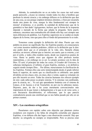 Allan Kardec
http://www.espiritismo.es FEE 49
Además, la contradicción no es en todos los casos tan real como
puede parecerlo. ¿Acaso no estamos viendo todos los días a hombres que
profesan la misma ciencia y sin embargo difieren en la definición que dan
de una cosa, ya sea porque empleen términos distintos, o bien por encararla
desde otro punto de vista, aunque la idea fundamental sea siempre la
misma? ¡Cuéntense, si es posible, la cantidad de definiciones que de la
gramática se han dado! Agreguemos, incluso, que la forma de la respuesta
depende a menudo de la forma que adopta la pregunta. Sería pueril,
entonces, encontrar una contradicción allí donde sólo hay casi siempre una
mera diferencia de palabras. Los Espíritus superiores no se cuidan en modo
alguno de la forma, sino que para ellos el fondo del pensamiento lo es todo.
Tomemos como ejemplo la definición del alma. Puesto que esta
palabra no posee un significado fijo, los Espíritus pueden, en consecuencia
–así como nosotros también podemos-, diferir en la definición que le den:
uno podrá decir que es el principio de la vida; otro, llamarla chispa
anímica; un tercero, afirmar que es interior; un cuarto, que es externa, y así
por el estilo, y todos ellos tendrán razón, desde sus respectivos puntos de
vista. Hasta se podría creer que algunos de ellos profesen teorías
materialistas, y sin embargo no es así. Lo propio acontece con la idea de
Dios. Él será: el principio de todas las cosas; el Creador del Universo; la
soberana inteligencia; el infinito; el gran Espíritu, etcétera, y en definitiva
seguirá siendo siempre Dios… Por último, mencionamos la clasificación de
los Espíritus. Forman ellos una serie ininterrumpida desde el grado inferior
hasta el superior, de suerte que su clasificación es arbitraria: uno podrá
dividirlos en tres clases; otro, en cinco, diez o veinte, según su voluntad, sin
por ello incurrir en error. Todas las ciencias humanas nos ofrecen ejemplo
de esto: cada sabio posee su propio sistema. Y lo sistemas van cambiando,
pero la ciencia, no… Ya sea que aprendamos botánica con el sistema de
Linneo, el de Jussieu o el de Tournefort, no por eso la sabremos menos.
Dejemos, pues, de dar a las cosas meramente convencionales más
importancia de la que tienen y dediquémonos a lo que es de veras serio, y
con frecuencia descubriremos, al reflexionar, que lo que parecía
contradictorio poseía una similitud que se nos había pasado por alto en un
primer examen.
XIV.- Las cuestiones ortográficas
Pasaríamos con rapidez sobre esta objeción que plantean ciertos
escépticos con respecto a las faltas de ortografía cometidas por algunos
Espíritus, si no debiera ella dar lugar a una observación esencial. Hay que
decirlo: su ortografía no siempre es irreprochable. Pero se precisa estar
 