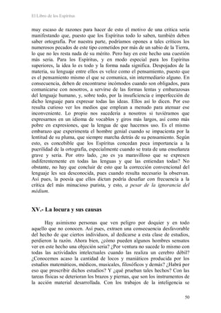 El Libro de los Espíritus
50
muy escaso de razones para hacer de esto el motivo de una crítica seria
manifestando que, puesto que los Espíritus todo lo saben, también deben
saber ortografía. Por nuestra parte, podríamos opones a tales críticos los
numerosos pecados de este tipo cometidos por más de un sabio de la Tierra,
lo que no les resta nada de su mérito. Pero hay en este hecho una cuestión
más seria. Para los Espíritus, y en modo especial para los Espíritus
superiores, la idea lo es todo y la forma nada significa. Despojados de la
materia, su lenguaje entre ellos es veloz como el pensamiento, puesto que
es el pensamiento mismo el que se comunica, sin intermediario alguno. En
consecuencia, deben de encontrarse incómodos cuando son obligados, para
comunicarse con nosotros, a servirse de las formas lentas y embarazosas
del lenguaje humano, y, sobre todo, por la insuficiencia e imperfección de
dicho lenguaje para expresar todas las ideas. Ellos así lo dicen. Por eso
resulta curioso ver los medios que emplean a menudo para atenuar ese
inconveniente. Lo propio nos sucedería a nosotros si tuviéramos que
expresarnos en un idioma de vocablos y giros más largos, así como más
pobre en expresiones, que la lengua de que hacemos uso. Es el mismo
embarazo que experimenta el hombre genial cuando se impacienta por la
lentitud de su pluma, que siempre marcha detrás de su pensamiento. Según
esto, es concebible que los Espíritus concedan poca importancia a la
puerilidad de la ortografía, especialmente cuando se trata de una enseñanza
grave y seria. Por otro lado, ¿no es ya maravilloso que se expresen
indiferentemente en todas las lenguas y que las entiendan todas? No
obstante, no hay que concluir de esto que la corrección convencional del
lenguaje les sea desconocida, pues cuando resulta necesario la observan.
Así pues, la poesía que ellos dictan podría desafiar con frecuencia a la
crítica del más minucioso purista, y esto, a pesar de la ignorancia del
médium.
XV.- La locura y sus causas
Hay asimismo personas que ven peligro por doquier y en todo
aquello que no conocen. Así pues, extraen una consecuencia desfavorable
del hecho de que ciertos individuos, al dedicarse a esta clase de estudios,
perdieron la razón. Ahora bien, ¿cómo pueden algunos hombres sensatos
ver en este hecho una objeción seria? ¿Por ventura no sucede lo mismo con
todas las actividades intelectuales cuando las realiza un cerebro débil?
¿Conocemos acaso la cantidad de locos y maniáticos producida por los
estudios matemáticos, médicos, musicales, filosóficos y demás? ¿Habrá por
eso que proscribir dichos estudios? Y ¿qué prueban tales hechos? Con las
tareas físicas se deterioran los brazos y piernas, que son los instrumentos de
la acción material desarrollada. Con los trabajos de la inteligencia se
 