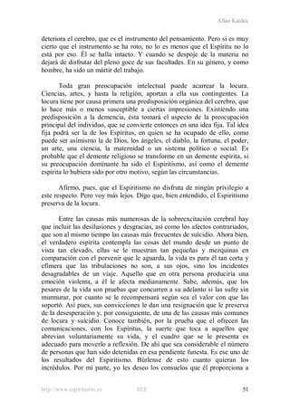 Allan Kardec
http://www.espiritismo.es FEE 51
deteriora el cerebro, que es el instrumento del pensamiento. Pero si es muy
cierto que el instrumento se ha roto, no lo es menos que el Espíritu no lo
está por eso. Él se halla intacto. Y cuando se despoje de la materia no
dejará de disfrutar del pleno goce de sus facultades. En su género, y como
hombre, ha sido un mártir del trabajo.
Toda gran preocupación intelectual puede acarrear la locura.
Ciencias, artes, y hasta la religión, aportan a ella sus contingentes. La
locura tiene por causa primera una predisposición orgánica del cerebro, que
lo hace más o menos susceptible a ciertas impresiones. Existiendo una
predisposición a la demencia, ésta tomará el aspecto de la preocupación
principal del individuo, que se convierte entonces en una idea fija. Tal idea
fija podrá ser la de los Espíritus, en quien se ha ocupado de ello, como
puede ser asimismo la de Dios, los ángeles, el diablo, la fortuna, el poder,
un arte, una ciencia, la maternidad o un sistema político o social. Es
probable que el demente religioso se transforme en un demente espírita, si
su preocupación dominante ha sido el Espiritismo, así como el demente
espírita lo hubiera sido por otro motivo, según las circunstancias.
Afirmo, pues, que el Espiritismo no disfruta de ningún privilegio a
este respecto. Pero voy más lejos. Digo que, bien entendido, el Espiritismo
preserva de la locura.
Entre las causas más numerosas de la sobreexcitación cerebral hay
que incluir las desilusiones y desgracias, así como los afectos contrariados,
que son al mismo tiempo las causas más frecuentes de suicidio. Ahora bien,
el verdadero espírita contempla las cosas del mundo desde un punto de
vista tan elevado, ellas se le muestran tan pequeñas y mezquinas en
comparación con el porvenir que le aguarda, la vida es para él tan corta y
efímera que las tribulaciones no son, a sus ojos, sino los incidentes
desagradables de un viaje. Aquello que en otra persona produciría una
emoción violenta, a él le afecta medianamente. Sabe, además, que los
pesares de la vida son pruebas que concurren a su adelanto si las sufre sin
murmurar, por cuanto se le recompensará según sea el valor con que las
soportó. Así pues, sus convicciones le dan una resignación que le preserva
de la desesperación y, por consiguiente, de una de las causas más comunes
de locura y suicidio. Conoce también, por la prueba que el ofrecen las
comunicaciones, con los Espíritus, la suerte que toca a aquellos que
abrevian voluntariamente su vida, y el cuadro que se le presenta es
adecuado para moverlo a reflexión. De ahí que sea considerable el número
de personas que han sido detenidas en esa pendiente funesta. Es ese uno de
los resultados del Espiritismo. Búrlense de esto cuanto quieran los
incrédulos. Por mi parte, yo les deseo los consuelos que él proporciona a
 