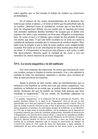 El Libro de los Espíritus
52
todos aquellos que se han tomado el trabajo de sondear sus misteriosas
profundidades.
En el número de las causas desencadenantes de la demencia hay
todavía que incluir el pánico, y el terror al diablo que ha perturbado más de
un cerebro. ¿Sabemos acaso la cantidad de víctimas que se han hecho al
herir las imaginaciones débiles con ese cuadro que se ingenian por tornar
más aterrador meditante detalles horribles? Se asegura que el diablo sólo
espanta a los niños y que constituye un freno para obligarlos a comportarse
bien. Sí, como el cuco y el lobisón, pero cuando les han perdido el miedo
son peores que antes. Y por este bello resultado no se toma en cuenta la
cantidad de epilepsias causadas por la conmoción de cerebros frágiles. Muy
débil sería la religión si por la falta de temor pudiera verse comprometido
su poder. Por suerte no es así: ella dispone de otros medios para obrar sobre
las almas. Y el Espiritismo se los provee más eficaces y más serios, si sabe
ella aprovecharlos. Muestra aquél la realidad de las cosas y con eso
neutraliza los efectos funestos de un temor exagerado.
XVI.- La teoría magnética y la del ambiente
Nos resta examinar dos objeciones, las únicas que merezcan de veras
este nombre, porque se fundan en teorías racionales. Una y otra admiten la
realidad de todos los fenómenos materiales y morales, pero excluyen de
ellos la intervención de los Espíritus.
Según la primera de tales teorías, todas las manifestaciones que se
atribuyen a los Espíritus no serían otra cosa que efectos magnéticos. Los
médiums se hallarían en un estado que se podría llamar de sonambulismo
lúcido, fenómeno del que ha podido ser testigo toda persona que haya
estudiado el magnetismo16
16
La palabra “magnetismo” es la traducción fiel de la utilizada por KARDEC. Hay
quienes prefieren utilizar en su lugar la de “hipnotismo”. Esto ya sea por su más
generalizado uso o bien por expresar el trato de una misma materia o fuerza. Pero, en
rigor de verdad, es preciso convenir en que, si bien la aplicación y el conocimiento de la
fuerza magnética se remonta a los más lejanos tiempos de la Historia, es con MESMER,
en 1779, que se logra atraer la atención pública y de las academias con la impresión de
su primera memoria que consta de veintisiete proposiciones. Resistida tal memoria por
el dogmatismo y los intereses de la ciencia oficial, y a pesar de los enjundiosos estudios
que lo ratificaron a MESMER, tales como los del MARQUÉS DE PUYSÉGUR, CHARDEL,
DELEUZE, BRUNO, BARÓN DU POTET, LAFONTAINE y otros, fue JAMES BRAID, de
resultas de la profunda impresión que le causara la observación de trabajos de
LAFONTAINE, quien en 1841 sienta las bases del Hipnotismo y logra, mediante el
acuñamiento de una nueva palabra, la creación de una nueva teoría y un distinto
. En ese estado, las facultades adquieren un
 