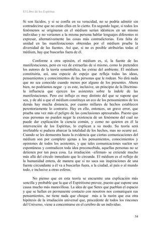 El Libro de los Espíritus
54
Si son lúcidos, y si se confía en su veracidad, no se podría admitir sin
contradecirse que no están ellos en lo cierto. En segundo lugar, si todos los
fenómenos se originaran en el médium serían idénticos en un mismo
individuo y no veríamos a la misma persona hablar lenguajes diferentes ni
expresar, alternativamente las cosas más contradictorias. Esta falta de
unidad en las manifestaciones obtenidas por el médium prueba la
diversidad de las fuentes. Así que, si no es posible atribuirlas todas al
médium, hay que buscarlas fuera de él.
Conforme a otra opinión, el médium es, sí, la fuente de las
manifestaciones, pero en vez de extraerlas de sí mismo, como lo pretenden
los autores de la teoría sonambúlica, las extrae del ambiente. El médium
constituiría, así, una especie de espejo que refleja todas las ideas,
pensamientos y conocimientos de las personas que le rodean. No dirá nada
que no sea conocido cuando menos por alguno de los presentes. Ahora
bien, no podríamos negar –y es este, inclusive, un principio de la Doctrina-
la influencia que ejercen los asistentes sobre la índole de las
manifestaciones. Pero ese influjo es muy distinto del que se supone que
sea, y de ahí a que el médium constituya un eco de los pensamientos de los
demás hay mucha distancia, por cuanto millares de hechos establecen
perentoriamente lo contrario. Hay en ello, entonces, un grave error, que
prueba una vez más el peligro de las conclusiones apresuradas. Puesto que
esas personas no pueden negar la existencia de un fenómeno del cual no
puede dar explicación la ciencia común, y como no quieren en él la
intervención de los Espíritus, lo explican a su modo. Su teoría será
irrefutable si pudiera abarcar la totalidad de los hechos, mas no ocurre así.
Cuando se les demuestra hasta la evidencia que ciertas comunicaciones del
médium son por completo ajenas a los pensamientos, conocimientos y
opiniones de todos los asistentes, y que tales comunicaciones suelen ser
espontáneas y contradicen toda idea preconcebida, aquellas personas no se
detienen por tan poca cosa. La irradiación –afirman- se extiende mucho
más allá del círculo inmediato que lo circunda. El médium es el reflejo de
la humanidad entera, de manera que si no saca sus inspiraciones de una
fuente circundante a él va a buscarlas fuera, a la ciudad, al país o al mundo
todo, e inclusive a otras esferas.
No pienso que en esta teoría se encuentre una explicación más
sencilla y probable que la que el Espiritismo provee, puesto que supone una
causa mucho más maravillosa. La idea de que Seres que pueblan el espacio
y que se hallan en permanente contacto con nosotros nos comuniquen sus
pensamientos, no tiene nada que choque más a la razón que esa otra
hipótesis de la irradiación universal que, procedente de todos los rincones
del Universo, viene a concentrarse en el cerebro de un individuo.
 
