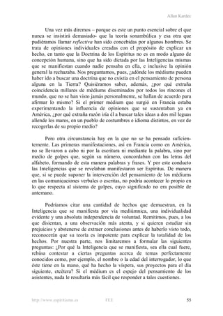 Allan Kardec
http://www.espiritismo.es FEE 55
Una vez más diremos – porque es este un punto esencial sobre el que
nunca se insistirá demasiado- que la teoría sonambúlica y esa otra que
pudiéramos llamar reflectiva han sido concebidas por algunos hombres. Se
trata de opiniones individuales creadas con el propósito de explicar un
hecho, en tanto que la Doctrina de los Espíritus no es en modo alguno de
concepción humana, sino que ha sido dictada por las Inteligencias mismas
que se manifiestan cuando nadie pensaba en ella, e inclusive la opinión
general la rechazaba. Nos preguntamos, pues, ¿adónde los médiums pueden
haber ido a buscar una doctrina que no existía en el pensamiento de persona
alguna en la Tierra? Quisiéramos saber, además, ¿por qué extraña
coincidencia millares de médiums diseminados por todos los rincones el
mundo, que no se han visto jamás personalmente, se hallan de acuerdo para
afirmar lo mismo? Si el primer médium que surgió en Francia estaba
experimentando la influencia de opiniones que se sustentaban ya en
América, ¿por qué extraña razón iría él a buscar tales ideas a dos mil leguas
allende los mares, en un pueblo de costumbres e idioma distintos, en vez de
recogerlas de su propio medio?
Pero otra circunstancia hay en la que no se ha pensado suficien-
temente. Las primeras manifestaciones, así en Francia como en América,
no se llevaron a cabo ni por la escritura ni mediante la palabra, sino por
medio de golpes que, según su número, concordaban con las letras del
alfabeto, formando de esta manera palabras y frases. Y por este conducto
las Inteligencias que se revelaban manifestaron ser Espíritus. De manera
que, si se puede suponer la intervención del pensamiento de los médiums
en las comunicaciones verbales o escritas, no podría acontecer lo propio en
lo que respecta al sistema de golpes, cuyo significado no era posible de
antemano.
Podríamos citar una cantidad de hechos que demuestran, en la
Inteligencia que se manifiesta por vía mediúmnica, una individualidad
evidente y una absoluta independencia de voluntad. Remitimos, pues, a los
que disientan, a una observación más atenta, y si quieren estudiar sin
prejuicios y abstenerse de extraer conclusiones antes de haberlo visto todo,
reconocerán que su teoría es impotente para explicar la totalidad de los
hechos. Por nuestra parte, nos limitaremos a formular las siguientes
preguntas: ¿Por qué la Inteligencia que se manifiesta, sea ella cual fuere,
rehúsa contestar a ciertas preguntas acerca de temas perfectamente
conocidos como, por ejemplo, el nombre o la edad del interrogador, lo que
éste tiene en la mano, qué ha hecho la víspera, sus proyectos para el día
siguiente, etcétera? Si el médium es el espejo del pensamiento de los
asistentes, nada le resultaría más fácil que responder a tales cuestiones.
 