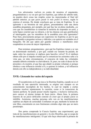 El Libro de los Espíritus
56
Los adversarios vuelven en contra de nosotros el argumento,
preguntándonos a su ver por qué los Espíritus, que deben de saberlo todo,
no pueden decir cosas tan simples como las mencionadas al final del
párrafo anterior, ya que quien puede lo más podrá lo menos, según lo
expresa el axioma. De donde concluyen que se trata de Espíritus. Si un
ignorante o un bromista de mal género, presentándose ante una docta
asamblea preguntara, por ejemplo, por qué hay luz en pleno mediodía, ¿se
cree que los asambleístas se tomarían la molestia de responder en serio, y
sería lógico concluir que su silencio, o de las chanzas con que gratificarían
al interrogador, que los miembros de la asamblea eran sólo ignorantes?
Pues bien, precisamente porque son superiores los Espíritus es por lo que
no responden a preguntas ociosas y ridículas y no quieren ser sentados en el
banquillo. De ahí que opten por guardar silencio o manifiesten estar
ocupándose en cosas de mayor importancia.
Para terminar, preguntaremos: ¿por qué los Espíritus vienen y se van
en determinado momento, y por qué, cuando ese instante ha pasado, de
nada valen las oraciones ni súplicas para hacerlos volver? Si el médium
obrara sólo por el impulso mental que le comunican los asistentes salta a la
vista que, en tales circunstancias, el concurso de todas las voluntades
aunadas debería estimular su clarividencia. Si, pues, no cede al deseo de los
presentes a la reunión, al que hay que añadir su propia voluntad, es porque
obedece a una influencia extraña a él y a quienes lo rodean, y tal influencia
denota con ello su independencia y su individualidad.
XVII.- Llenando los vacíos del espacio
El escepticismo en lo que toca a la Doctrina Espírita, cuando no es el
resultado de una oposición interesada, se origina casi siempre en un
conocimiento incompleto de los hechos, lo cual no impide a ciertas
personas resolver tajantemente la cuestión, como si la conocieran de
manera perfecta. Se puede poseer mucho ingenio, e inclusive instrucción,
pero carecer al mismo tiempo de buen juicio. Ahora bien, la primera
muestra de un juicio deficiente consiste en creer que el propio juicio es
infalible. Asimismo, muchas personas sólo ven en las manifestaciones
espíritas un objeto de curiosidad. Confiamos en que, mediante la lectura de
este libro, encontrarán en esos fenómenos extraños algo más que un mero
pasatiempo.
Dos partes comprende la Ciencia Espírita: una experimental, que
trata de las manifestaciones en general; y la otra filosófica, que se ocupa de
las manifestaciones inteligentes. El que sólo haya observado la primera de
 