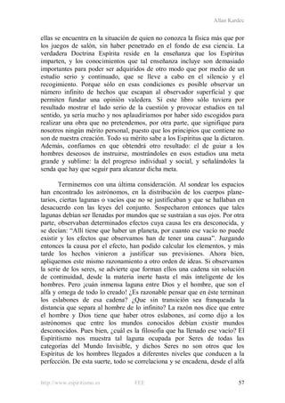 Allan Kardec
http://www.espiritismo.es FEE 57
ellas se encuentra en la situación de quien no conozca la física más que por
los juegos de salón, sin haber penetrado en el fondo de esa ciencia. La
verdadera Doctrina Espírita reside en la enseñanza que los Espíritus
imparten, y los conocimientos que tal enseñanza incluye son demasiado
importantes para poder ser adquiridos de otro modo que por medio de un
estudio serio y continuado, que se lleve a cabo en el silencio y el
recogimiento. Porque sólo en esas condiciones es posible observar un
número infinito de hechos que escapan al observador superficial y que
permiten fundar una opinión valedera. Si este libro sólo tuviera por
resultado mostrar el lado serio de la cuestión y provocar estudios en tal
sentido, ya sería mucho y nos aplaudiríamos por haber sido escogidos para
realizar una obra que no pretendemos, por otra parte, que signifique para
nosotros ningún mérito personal, puesto que los principios que contiene no
son de nuestra creación. Todo su mérito sabe a los Espíritus que la dictaron.
Además, confiamos en que obtendrá otro resultado: el de guiar a los
hombres deseosos de instruirse, mostrándoles en esos estudios una meta
grande y sublime: la del progreso individual y social, y señalándoles la
senda que hay que seguir para alcanzar dicha meta.
Terminemos con una última consideración. Al sondear los espacios
han encontrado los astrónomos, en la distribución de los cuerpos plane-
tarios, ciertas lagunas o vacíos que no se justificaban y que se hallaban en
desacuerdo con las leyes del conjunto. Sospecharon entonces que tales
lagunas debían ser llenadas por mundos que se sustraían a sus ojos. Por otra
parte, observaban determinados efectos cuya causa les era desconocida, y
se decían: “Allí tiene que haber un planeta, por cuanto ese vacío no puede
existir y los efectos que observamos han de tener una causa”. Juzgando
entonces la causa por el efecto, han podido calcular los elementos, y más
tarde los hechos vinieron a justificar sus previsiones. Ahora bien,
apliquemos este mismo razonamiento a otro orden de ideas. Si observamos
la serie de los seres, se advierte que forman ellos una cadena sin solución
de continuidad, desde la materia inerte hasta el más inteligente de los
hombres. Pero ¡cuán inmensa laguna entre Dios y el hombre, que son el
alfa y omega de todo lo creado! ¿Es razonable pensar que en éste terminan
los eslabones de esa cadena? ¿Que sin transición sea franqueada la
distancia que separa al hombre de lo infinito? La razón nos dice que entre
el hombre y Dios tiene que haber otros eslabones, así como dijo a los
astrónomos que entre los mundos conocidos debían existir mundos
desconocidos. Pues bien, ¿cuál es la filosofía que ha llenado ese vacío? El
Espiritismo nos muestra tal laguna ocupada por Seres de todas las
categorías del Mundo Invisible, y dichos Seres no son otros que los
Espíritus de los hombres llegados a diferentes niveles que conducen a la
perfección. De esta suerte, todo se correlaciona y se encadena, desde el alfa
 